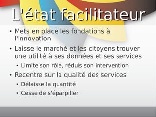 L'état facilitateur
    ●   Mets en place les fondations à
        l'innovation
    ●   Laisse le marché et les citoyens trouver
        une utilité à ses données et ses services
        ●   Limite son rôle, réduis son intervention
    ●   Recentre sur la qualité des services
        ●   Délaisse la quantité
        ●   Cesse de s'éparpiller

                                    
 
