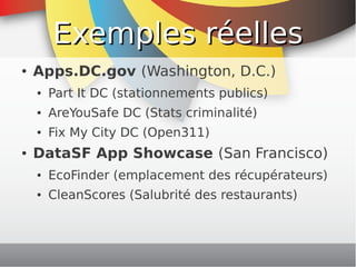 Exemples réelles
    ●   Apps.DC.gov (Washington, D.C.)
        ●   Part It DC (stationnements publics)
        ●   AreYouSafe DC (Stats criminalité)
        ●   Fix My City DC (Open311)
    ●   DataSF App Showcase (San Francisco)
        ●   EcoFinder (emplacement des récupérateurs)
        ●   CleanScores (Salubrité des restaurants)


                                 
 