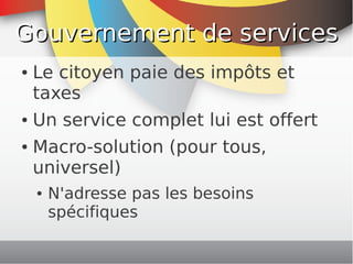 Gouvernement de services
    ●   Le citoyen paie des impôts et
        taxes
    ●   Un service complet lui est offert
    ●   Macro-solution (pour tous,
        universel)
        ●   N'adresse pas les besoins
            spécifiques
                            
 
