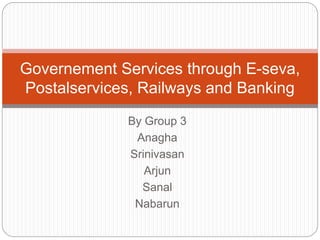 Governement Services through E-seva, 
Postalservices, Railways and Banking 
By Group 3 
Anagha 
Srinivasan 
Arjun 
Sanal 
Nabarun 
 