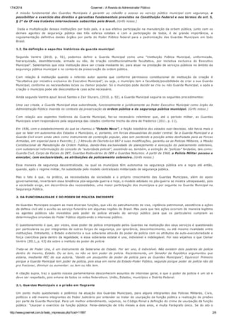 17/4/2014 Governet :: A Revista do Administrador Público
http://www.governet.com.br/texto_impressao.php?cod=11897 2/6
A missão fundamental das Guardas Municipais é garantir ao cidadão o acesso ao serviço público municipal com segurança, e
possibilitar o exercício dos direitos e garantias fundamentais previstos na Constituição Federal e nos termos do art. 5,
§ 2º da CF nos tratados internacionais subscritos pelo Brasil. (Grifo nosso.)
Dada a multiplicação dessas instituições por todo país, e a sua efetiva participação na manutenção da ordem pública, junto com os
demais agentes de segurança pública das três esferas estatais e com a participação de todos, é de grande importância, a
regulamentação definitiva destes órgãos por parte do Poder Público federal para a padronização das Guardas Municipais em todo
Brasil.
1.2. Da definição e aspectos históricos da guarda municipal
Segundo Ventris (2010, p. 91), podemos definir a Guarda Municipal como uma “Instituição Pública Municipal, uniformizada,
hierarquizada, desmilitarizada, armada ou não, de criação constitucionalmente facultativa, por iniciativa exclusiva do Executivo
Municipal”. Salientamos que esta instituição deve ser criada mediante lei, para atuar na prestação de serviços públicos no âmbito da
segurança pública municipal e no contexto da preservação da ordem pública.
Com relação à instituição quando o referido autor aponta que conforme permissivo constitucional de instituição da criação é
“facultativa por iniciativa exclusiva do Executivo Municipal”, ou seja, o município tem a faculdade/possibilidade de criar a sua Guarda
Municipal, conforme as necessidades locais ou clamor popular. Só o município pode decidir se cria ou não Guarda Municipal, e após a
criação o município pode ate desconstitui-la caso ache necessário.
Ainda segundo Ventris apud Jeová Santos e Zair Sturaro, (2010, p. 92), a Guarda Municipal seguiria os seguintes procedimentos:
Uma vez criada, a Guarda Municipal atua subordinada, funcionalmente e juridicamente ao Poder Executivo Municipal como órgão da
Administração Pública inserida no contexto da preservação da ordem pública e da segurança pública municipal. (Grifo nosso.)
Com relação aos aspectos históricos da Guarda Municipal, faz-se necessário relembrar que, até o período militar, as Guardas
Municipais eram responsáveis pela segurança das cidades conforme trecho da obra de Frederico (2011. p. 11),
Em 1936, com o estabelecimento do que se chamou o “Estado Novo”, a feição totalitária dos estados nazi-fascistas, não havia mais o
que se falar em autonomia dos Estados e Municípios, e, portanto, em forcas dissuasórias do poder central. Se a Guarda Municipal e a
Guarda Civil eram ainda uteis como instrumento de contenção popular, elas iam perdendo a posição antes desfrutada para as Forcas
Armadas, em especial para o Exercito; [...] Através do Decreto-Lei 667 e suas modificações, garantiu-se as Policias Militares, a Missão
Constitucional de Manutenção da Ordem Publica, dando-lhes exclusividade do planejamento e execução do policiamento ostensivo,
com substancial reformulação do conceito de “autoridade policial”, assistindo-se, também, a extinção de “polícias” fardadas, tais como:
Guarda Civil, Corpo de Fiscais do DET, Guardas Rodoviários do DER e Guardas Noturnos. A partir de 1968, a Policia Militar passou a
executar, com exclusividade, as atribuições de policiamento ostensivo. (Grifo nosso.)
Essa maneira de segurança descentralizada, na qual os municípios têm autonomia na segurança pública era a regra até então,
quando, após o regime militar, foi substituída pelo modelo centralizado militarizado de segurança pública.
Mas o fato é que, na prática, as necessidades da sociedade e o próprio crescimento das Guardas Municipais, além do apoio
governamental, reverteram essa tendência pós-segunda guerra e hoje, o modelo adotado no pós-guerra se mostra ultrapassado, pois
a sociedade exige, em decorrência das necessidades, uma maior participação dos municípios e por seguinte na Guarda Municipal na
Segurança Pública.
2. DA FUNCIONALIDADE E DO PODER DE POLICIA INCIDENTE
As Guardas Municipais ocupam as mais diversas funções, que vão do patrulhamento de vias, vigilância patrimonial, assistência a ações
da defesa civil até o auxílio ao serviço funerário em algumas regiões do Brasil. Mas para que tais ações ocorram de maneira legitima
os agentes públicos são investidos pelo poder de polícia através do serviço público para que os particulares cumpram as
determinações oriundas do Poder Público objetivando o interesse público.
O questionamento é que, por vezes, esse poder de polícia empregado pelos Guardas na realização dos seus serviços é questionado
por particulares ou por integrantes de outras forças de segurança, por ignorância, desconhecimento, ou até mesmo rivalidade entre
instituições. Entretanto, o Estado exterioriza a sua soberania através do poder de polícia com os atributos da auto-executoriedade e
força coercitiva para dentro da legalidade, e essa soberania estatal é una, indivisível e indelegável. Por isso vejamos o que Osmar
Ventris (2011, p. 63) diz sobre o instituto do poder de polícia:
Trata-se de Poder Uno, é um instrumento da Soberania do Estado. Por ser uno, é indivisível. Não existem dois poderes de polícia
dentro do mesmo, Estado. Ou se tem, ou não se tem poder de policia. Recentemente, um Senador da República argumentou que
estaria, mediante PEC de sua autoria, “dando um pouquinho de poder de policia para as Guardas Municipais”, Equívoco! Primeiro
porque a Guarda Municipal tem poder de polícia, pois atua em nome do Estado-Poder Público, segundo porque poder de polícia não dá
pra fracionar, diminuir ou aumentar: ou tem ou não tem.
A citação supra, traz o quanto nossos parlamentares desconhecem assuntos de interesse geral, e que o poder de polícia é um só e
deve ser respeitado, pois emana de todos os entes federativos. União, Estados, municípios e Distrito Federal.
2.1. Guardas Municipais e a prisão em flagrante
Um ponto muito questionado e polêmico na atuação dos Guardas Municipais, para alguns integrantes das Policias Militares, Civis,
políticos e até mesmo integrantes do Poder Judiciário por entender se tratar de usurpação da função pública a realização de prisões
por parte da Guarda Municipal. Para um melhor entendimento, vejamos, no Código Penal a definição do crime de usurpação da função
pública: “Usurpar o exercício da função pública: Pena–detenção de três meses a dois anos, e multa Parágrafo único. Se do ato o
 
