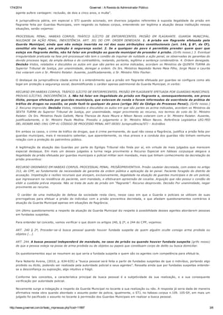 17/4/2014 Governet :: A Revista do Administrador Público
http://www.governet.com.br/texto_impressao.php?cod=11897 3/6
agente aufere vantagem: reclusão, de dois a cinco anos, e multa”.
A jurisprudência pátria, em especial o STJ quando acionado, em diversos julgados referentes à suposta ilegalidade da prisão em
flagrante feita por Guardas Municipais, vem negando os habeas corpus, entendendo ser legitima a atuação dessa instituição nessas
situações, senão vejamos:
PROCESSUAL PENAL. HABEAS CORPUS. TRÁFICO ILÍCITO DE ENTORPECENTES. PRISÃO EM FLAGRANTE. GUARDA MUNICIPAL.
NULIDADE DA AÇÃO PENAL. INEXISTÊNCIA. ART. 301 DO CPP. ORDEM DENEGADA. 1. A prisão em flagrante efetuada pela
Guarda Municipal, ainda que não esteja inserida no rol das suas atribuições constitucionais (art. 144, § 8º, da CF),
constitui ato legal, em proteção à segurança social. 2. Se a qualquer do povo é permitido prender quem quer que
esteja em flagrante delito, não há falar em proibição ao guarda municipal de proceder à prisão. (Grifo nosso.) 3. Eventual
irregularidade praticada na fase pré-processual não tem o condão de inquinar de nulidade a ação penal, se observadas às garantias do
devido processo legal, da ampla defesa e do contraditório, restando, portanto, legítima a sentença condenatória. 4. Ordem denegada.
Decisão Vistos, relatados e discutidos os autos em que são partes as acima indicadas, acordam os Ministros da QUINTA TURMA do
Superior Tribunal de Justiça, por unanimidade, denegar a ordem. Os Srs. Ministros Napoleão Nunes Maia Filho, Jorge Mussi e Laurita
Vaz votaram com o Sr. Ministro Relator. Ausente, justificadamente, o Sr. Ministro Félix Fischer.
O destaque da jurisprudência citada acima é o entendimento que a prisão em flagrante efetuada por guardas se configura como ato
legal em proteção a segurança social, desmistificando o caráter apenas patrimonial da Guarda Municipal, in verbis:
RECURSO EM HABEAS CORPUS. TRÁFICO ILÍCITO DE ENTORPECENTES. PRISÃO EM FLAGRANTE EFETUADA POR GUARDAS MUNICIPAIS.
PROVAS ILÍCITAS. INOCORRÊNCIA. 1. Não há falar em ilegalidade da prisão em flagrante e, consequentemente, em prova
ilícita, porque efetuada por guardas municipais, que estavam de ronda e foram informados da ocorrência da prática de
tráfico de drogas na ocasião, se pode fazê-lo qualquer do povo (artigo 301 do Código de Processo Penal). (Grifo nosso.)
2. Recurso improvido. Decisão Vistos, relatados e discutidos os autos em que são partes as acima indicadas, acordam os Ministros da
SEXTA TURMA do Superior Tribunal de Justiça, por unanimidade, negar provimento ao recurso, nos termos do voto do Sr. Ministro
Relator. Os Srs. Ministros Paulo Gallotti, Maria Thereza de Assis Moura e Nilson Naves votaram com o Sr. Ministro Relator. Ausente,
justificadamente, o Sr. Ministro Paulo Medina. Presidiu o julgamento o Sr. Ministro Nílson Naves. Referência Legislativa LEG:FED
DEL:003689 ANO:1941 CPP-41 CÓDIGO DE PROCESSO PENAL ART:00301 Jurisprudência/STJ – Acórdãos
Em ambos os casos, o crime de tráfico de drogas, que é crime permanente, do qual não cessa a flagrância, justifica a prisão feita por
guardas municipais, mais é necessário salientar, que aparentemente, os réus presos e a conduta dos guardas não tinham nenhuma
relação com a proteção do patrimônio público.
A legitimação da atuação das Guardas por parte do Egrégio Tribunal não finda por aí, em virtude de mais julgados que merecem
especial destaque. Em mais um desses julgados a turma nega provimento a Recurso Especial em hábeas corpusque alegava a
ilegalidade da prisão efetuada por guardas municipais e policial militar sem mandado, mais que tinham conhecimento da decretação de
prisão preventiva:
RECURSO ORDINÁRIO EM HABEAS CORPUS. PROCESSUAL PENAL. PRISÃOPREVENTIVA. Prisão cautelar decretada, com esteio no artigo
312, do CPP, ao fundamento da necessidade de garantia da ordem pública e aplicação da lei penal. Paciente foragido do distrito de
acusação. Impetração e razões recursais que alvejam, exclusivamente, ilegalidade na atuação de guardas municipais e de um policial,
que ingressaram na residência do paciente, sem mandado, e efetivaram apreensão de cocaína. Arguição que não possui o condão de
elidir a custódia prévia imposta. Não se trata de auto de prisão em “flagrante”. Recurso desprovido. Decisão Por unanimidade, negar
provimento ao recurso.
O caráter de uma instituição de defesa da sociedade resta claro, nesse caso em que a Guarda e policiais se utilizam de suas
prerrogativas para efetuar a prisão do individuo com a prisão preventiva decretada, e que afastam questionamentos contrários à
atuação da Guarda Municipal apenas em situações de flagrância.
Um último questionamento a respeito da atuação da Guarda Municipal diz respeito à possibilidade desses agentes abordarem pessoas
em fundadas suspeitas.
Para entender tal conceito, vamos verificar o que dizem os artigos 240, § 2º, e 244 do CPP, vejamos:
ART. 240 § 2º, Proceder-se–á busca pessoal quando houver fundada suspeita de quem alguém oculte consigo arma proibida ou
objetos [...].
ART. 244. A busca pessoal independerá de mandado, no caso de prisão ou quando houver fundada suspeita (grifo nosso)
de que a pessoa esteja na posse de arma proibida ou de objetos ou papeis que constituam corpo de delito ou busca domiciliar.
Os questionamentos aqui se resumem ao que seria a fundada suspeita e quem são os agentes com competência para efetuá-la.
Para Noberto Avena, (2010, p. 634-635) a “busca pessoal será feita a partir de fundadas suspeitas de que o indivíduo, portando algo
proibido ou ilícito, podendo ser realizada pela autoridade policial e seus agentes”. Ressalta ainda que por fundadas suspeitas entende-
se a desconfiança ou suposição, algo intuitivo e frágil.
Conforme tais conceitos, a característica principal da busca pessoal é a subjetividade da sua realização, e a sua consequente
verificação por autoridade policial.
Novamente surge a indagação a respeito da Guarda Municipal no tocante a sua realização ou não. A resposta já seria dada de maneira
afirmativa nesta obra quando abordado o assunto poder de policia, igualmente, o STJ, no hábeas corpus n.109. 105-SP, em mais um
julgado foi pacificado o assunto no tocante à permissão dos Guardas Municipais em realizar a busca pessoal.
 