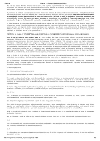 17/4/2014 Governet :: A Revista do Administrador Público
http://www.governet.com.br/texto_impressao.php?cod=11897 4/6
No voto do relator, Ministro Arnaldo Esteves Lima, fica explicita a possibilidade de busca pessoal a ser realizada por guardas
municipais, por entender que seus membros são autorizados a defender a sociedade, quando forem solicitados pela população ou
encontrarem infratores em flagrante delito, conforme exposto a seguir:
A preliminar de nulidade suscitada pelo recorrente merece ser afastada. É certo que não se desconhecendo a limitação da atividade
funcional dos guardas municipais trazidas pela Constituição Federal, dispositivo este que, no entanto, não retira de seus membros
a condição de agentes da autoridade, e como tal autorizados à prática de atos de defesa da sociedade, sobretudo em
circunstâncias como a dos autos, em que o acusado se encontrava em condição de flagrância, apontado pela vítima
como autor de grave delito ocorrido momentos antes nas proximidades do local onde se encontrava.(Grifo nosso.)
O artigo 66 da Lei de Contravenções Penais prevê que ao agente que não comunicar a ocorrência de crime de ação pública pode
inclusive ser punido. Condição que também se aplica aos guardas municipais. Reforçando o entendimento que as Guardas Municipais
podem prender em flagrante delito, realizar abordagem em suspeitos e que fazem parte, efetivamente, da Segurança Pública, a
SENASP editou através de portaria a participação das Guardas Municipais ao sistema nacional de informações de segurança pública,
INFOSEG, na portaria n. 48, de 27 de agosto de 2012:
PORTARIA N. 48, DE 27 DE AGOSTO DE 2012 MINISTÉRIO DA JUSTIÇA SECRETARIA NACIONAL DE SEGURANÇA PÚBLICA
DOU de 29/08/2012 (n. 168, Seção 1, pág. 41) A SECRETÁRIA NACIONAL DE SEGURANÇA PÚBLICA, no uso das atribuições, que
lhe confere o inciso X do art. 12 do Anexo I do Decreto n. 6.061, de 2007 e o art. 40 da Portaria n. 1.821, de 13 de outubro de 2006;
considerando que compete à Secretaria Nacional de Segurança Pública – SENASP / MJ, estimular e propor aos órgãos estaduais e
municipais a elaboração de planos e programas integrados de segurança pública, objetivando controlar ações de organizações
criminosas ou fatores específicos geradores de criminalidade e violência, bem como estimular ações sociais de prevenção da violência
e criminalidade; considerando que o acesso a dados e informações de segurança pública são indispensáveis à formulação desses
planos e programas, resolve: Art. 1º – Estabelecer que a adesão de municípios à Rede de Integração Nacional de Informações de
Segurança Pública, Justiça e Fiscalização – INFOSEG, será disponibilizada anualmente pela Secretaria Nacional de Segurança Pública-
SENSASP, no período de 1 a 30 de setembro e será regulada por essa portaria.
A Lei n. 12.681, de 04 de julho de 2012 que institui o Sistema Nacional de Informações de Segurança Pública, também já comprova a
efetividade dos municípios e das Guardas Municipais ao contemplar esses entes na legislação senão vejamos:
Art. 1º É instituído o Sistema Nacional de Informações de Segurança Pública, Prisionais e sobre Drogas – SINESP, com a finalidade de
armazenar, tratar e integrar dados e informações para auxiliar na formulação, implementação, execução, acompanhamento e
avaliação das políticas relacionadas com:
I - segurança pública;
II - sistema prisional e execução penal; e
III - enfrentamento do tráfico de crack e outras drogas ilícitas.
A inovação no dispositivo legal que conta da inclusão dos municípios no sistema se justifica devido à crescente participação desses
entes na implementação das políticas de Segurança Pública em todo Brasil, conforme o artigo 4º da lei se tem: “Os Municípios, o Poder
Judiciário, a Defensoria Pública e o Ministério Público poderão participar do Sinesp mediante adesão, na forma estabelecida pelo
Conselho Gestor.”
O mesmo artigo, no inciso III da já suscitada Lei, obriga que o município tenha Conselho Municipal de Segurança Pública, realize ações
de Polícia Comunitária, ou que mantenha Guarda Municipal para fazer parte do SINESP:
Art. 4º (...)
III - o Município que mantenha guarda municipal ou realize ações de policiamento comunitário ou, ainda, institua Conselho de
Segurança Pública, visando à obtenção dos resultados a que se refere o § 2º.
2.2. Dispositivos legais que regulamentam o porte de arma das guardas municipais
Entre todos os temas envolvendo a ação dos guardas municipais, o tema mais polêmico é o uso de armas de fogo por parte desses
agentes nas suas funções rotineiras. Muito se questiona se as Guardas, que não tem uma padronização a nível nacional, teriam
condição de ministrar treinamento e aparecem dúvidas sobre a capacidade dos agentes em portar as armas de fogo.
A Lei n. 10.826/2003 conhecida como o Estatuto do Desarmamento previu no artigo 6º as situações a respeito do porte de armas para
as Guardas Municipais.
Art. 6º É proibido o porte de arma de fogo em todo território nacional, salvo para os casos previstos em legislação própria e para:
(...)
III – os integrantes das guardas municipais das capitais dos Estados e dos Municípios com mais de 500.000 (quinhentos mil) habitantes
nas condições estabelecidas no regulamento desta Lei;
(...)
IV – integrantes das guardas municipais dos municípios com mais de 50.000 (cinquenta mil) habitantes e menos de 500.000 habitantes
quando em serviço.
 