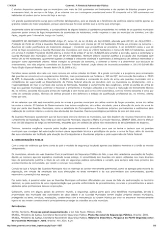 17/4/2014 Governet :: A Revista do Administrador Público
http://www.governet.com.br/texto_impressao.php?cod=11897 5/6
O aludido dispositivo permite que os municípios com mais de 500 quinhentos mil habitantes e de capitais de Estados possam portar
armamento letal, de serviço e de folga, já as cidades com um contingente populacional entre 50 cinquenta mil e 500 quinhentos mil
habitantes só podem portar arma de fogo a serviço.
Um grande questionamento surge para confrontar tal dispositivo, pois se discute se o fenômeno da violência estaria restrito apenas as
grandes cidades de maior população, porque aparenta que foi esse sentido que a norma quis empregar.
Justamente sobre tal entendimento, a jurisprudência de alguns Estados já apresenta precedentes no sentido de os guardas municipais
poderem portar armas de fogo independente da quantidade de habitantes, senão vejamos o caso do município de Valinhos, em São
Paulo, julgado pelo Tribunal de Justiça da Capital,
INCIDENTE DE INCONSTITUCIONALIDADE Artigo 6°, inciso VI, da lei 10.826, de 22/12/2003, alterada pela MP157, de 23/12/2003. –
Proibição de Porte de Arma a Guardas Municipais de municípios com menos de 50 mil habitantes Afronta ao principio na isonomia –
Ausência de razão justificadora do tratamento desigual – Incidente cuja procedência se proclama. A lei 10.826/03 vedou o uso de
arma de fogo excepcionou a Guarda Municipal dos municípios com mais de 250mil habitantes e menos de 500 mil habitantes, quando
em serviço A medida Provisória 157/03 alterou o inciso VI do artigo 6° da lei 10.826/03 para ampliar a exceção, agora a contemplar a
Guarda Municipal dos municípios com mais de 50 mil habitantes. Nenhum critério racional justifica a exclusão dos municípios com
menos de 50 mil habitantes, igualmente sujeitos à nefasta e crescente violência e submetidos à delinquência de idêntica intensidade a
qualquer outro aglomerado urbano. Nítida violação do principio da isonomia, a fulminar a norma e a determinar sua exclusão do
ordenamento, nas vias próprias cometidas ao Supremo Tribunal Federal. (Ação Direta de inconstitucionalidade n.139.191-0/0-00-São
Paulo-Órgão Especial-Relator: Renato Nalini-29.11.2006-V.U.).
Decisões nesse sentido são cada vez mais comuns em outras cidades do Brasil. Já a grade curricular e a exigência para armamento
das guardas se encontram em regulamentos distintos, mais precisamente na Portaria n. 365 da DPF, da Instrução Normativa n. 23/05
do DPF. A disposição contida no Decreto n. 5123/04, que disciplina a concessão do porte de arma aos guardas municipais com a
competência de supervisão ao Departamento de Policia Federal através de convênio com os municípios ou diretamente, com a
responsabilidade de fixar o currículo dos cursos de formação, fiscalizar o cumprimento das exigências, emitir os portes de arma de
fogo aos guardas municipais, controlar e fiscalizar o armamento e munição utilizados e se houve a realização de treinamento técnico
de, no mínimo, sessenta horas para armas de repetição e cem horas para arma semi-automática, com no mínimo sessenta e cinco por
cento de conteúdo pratico, técnicas de defesa pessoal e tiro defensivo e estágio de qualificação profissional de, no mínimo, oitenta
horas por ano.
Há de salientar que não será concedido porte de armas a guardas municipais de calibre restrito às forças armadas, acima do calibre
trezentos e oitenta. O Estatuto do Desarmamento traz outras exigências, de caráter vinculado, para a obtenção do porte de arma de
fogo por parte das Guardas Municipais, como a existência de Corregedorias e Ouvidorias próprias, permanentes e autônomas para
realização de controle interno e externo das atividades dos Guardas. Exames psicológicos periódicos de dois em dois anos.
As Guardas Municipais questionam que tal burocracia oneraria demais os municípios, que não dispõem de recursos financeiros para o
cumprimento da legislação, haja vista que cada Guarda Municipal, segundo a Matriz Curricular Nacional, SENASP 2005, deveria efetuar
mais de 500 disparos ao longo do treinamento, enquanto que um soldado de policia não necessitaria de tal quantidade de disparos.
Todavia, tamanha exigência imposta pelos órgãos governamentais é necessária para que se tenha a certeza que os guardas
municipais que consigam tal autorização tenham plena capacidade técnica e psicológica de portar a arma de fogo, além do controle
das suas atividades ser facilitado pela atuação das Corregedorias e Ouvidorias próprias e pela supervisão da Policia Federal.
3. CONSIDERAÇÕES FINAIS
Com a onda de violência que toma conta do país o modelo de segurança facultado apenas aos Estados membros e a União se mostra
ultrapassado.
Os municípios, através de suas Guardas Civis já participam da Segurança Pública de fato, o que não caracteriza usurpação de função,
devido ao inúmero aparato legislativo mostrado nesse esboço. A versatilidade das Guardas em serem utilizadas nos mais diversos
tipos de policiamento justifica o título de um ente de segurança pública comunitária e versátil, pois sempre está mais próximo dos
acontecimentos da comunidade, por residir e conviver nas cidades.
Conclui-se que a função das Guardas Municipais não se restringe ao caráter meramente patrimonial, como se apregoa pela maioria da
população, em virtude da amplitude das suas atribuições no texto normativo e da sua proximidade das comunidades, quando
necessária a prestação dos serviços.
Por outro lado, é possível notar que as Guardas Municipais enfrentam dificuldades por causa da falta de padronização no território
nacional, ou pela ausência de uma regulamentação que garanta uniformidade de procedimentos, recursos e procedimentos a serem
adotados pelos profissionais dessas corporações.
Outrossim, como em alguns países do primeiro mundo, a segurança pública parte para uma tendência municipalista, devido à
proximidade dos munícipes das autoridades de cada cidade e as Guardas Municipais serem órgãos próprios desses municípios,
protegendo os bens, serviços, instalações, colaborando com a manutenção da Ordem Pública por esta se encontrar intrinsecamente
ligada ao seu mister constitucional e principalmente proteger os cidadãos de cada município.
Referências
AVENA, Norberto. Processo penal esquematizado. 2 ed. São Paulo: Método, 2010.
BRASIL, Ministério da Justiça. Secretaria Nacional de Segurança Pública. Plano Nacional de Segurança Pública. Brasília: 2000.
BRASIL, Ministério da Justiça. Secretaria Nacional de Segurança Pública. Relatório Descritivo. Pesquisa do Perfil Organizacional
das Guardas Municipais 2003. Brasília: nov 2005. P.29.
 
