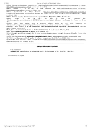 17/4/2014 Governet :: A Revista do Administrador Público
http://www.governet.com.br/texto_impressao.php?cod=11897 6/6
BRASIL. Câmara dos Deputados. Disponível em: <http://www2.camara.gov.br/legin/fed/leicom/1999/leicomplementar-97-9-junho-
1999-377583-publicacaooriginal-1-pl.html>. Acesso em: 10 set. 2012.
BRASIL. Decreto n. 5.123, de xxxx, de 2004. Disponível em: <http://www.planalto.gov.br/ccivil_03/_ato2004-
2006/2004/decreto/d5123.htm>. Acesso em: 12 set. 2012.
BRASIL. Departamento de Policia Federal: <http://www.dpf.gov.br/servicos/seguranca-privada/legislacao-normas-e
orientacoes/portarias/Portaria_3872006_DGDPF_alterada_pela_Portaria_7812010_salvo_em_04022010.pdf/at_download/file>. Acesso
em: 30 out. 2012.
BRASIL. Ministério da Justiça. Secretaria Nacional de Segurança Pública. Segurança Pública. Brasília: 2010.
BRASIL. Portaria n. 365, de xxxx, de ssss de 2006, DPF. Disponível em:
<http://www.guardasmunicipaisbrasil.com.br/20050801/desarmamento.php?parte=2&origem=menu&codigo=13>. Acesso em: 13 set.
2012.
CÂMARA, Paulo Sette. Defesa social e segurança pública. Belém do Pará, 1999, Disponível em
<http://www.forumseguranca.org.br/artigos/defesa-social-e-seguranca-publica>. Acesso em: 15 out. 2012.
CARVALHO, Claudio Frederico de. O que você precisa sobre guarda municipal e nunca teve a quem perguntar. 3 ed. São
Paulo: Clube dos Autores. 1997.
MELLO, Celso Antônio Bandeira de. Curso de direito administrativo. 29 ed. São Paulo: Malheiros, 2011.
REALE, Miguel. Lições preliminares de direito. 27 ed. Saraiva, 2003.
SENASP. Atuação policial na proteção dos direitos humanos de pessoas em situação de vulnerabilidade. Ministério da
Justiça, 2010.
SOUZA, João Ricardo Carvalho de. Municipalização da segurança pública. Biblioteca digital. Câmara dos deputados, 2000.
VENTRIS, Osmar. Guarda municipal – poder de policia e competência. 2 ed. São Paulo: IPECS, 2010.
VILLAS BOAS, Alirio. Segurança Urbana – Gestão Municipal http://osmunicipais.blogspot.com.br/2011/02/seguranca-preventiva-e-
cidadania.html Acesso em: 15 de dez de 2012.
DETALHES DO DOCUMENTO
Data: 05/03/2014
Publicado em: Boletim Governet de Administração Pública e Gestão Municipal - nº 30 - Março/2014 - Pág. 308 •
voltar ao topo da página
 