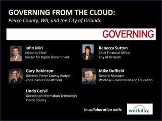 GOVERNING FROM THE CLOUD:
Pierce County, WA, and the City of Orlando




       John Miri                                    Rebecca Sutton
       Editor-in-Chief                              Chief Financial Officer
       Center for Digital Government                City of Orlando


       Gary Robinson                                Mike Duffield
       Director, Pierce County Budget               General Manager
       and Finance Department                       Workday Government and Education


       Linda Gerull
       Director of Information Technology
       Pierce County

                                            In collaboration with:
 
