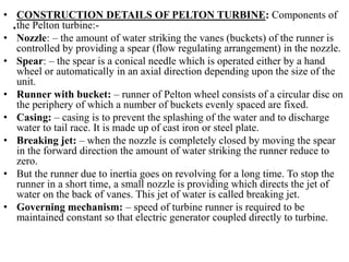 .
• CONSTRUCTION DETAILS OF PELTON TURBINE: Components of
the Pelton turbine:-
• Nozzle: – the amount of water striking th...