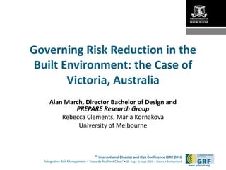 6th
International Disaster and Risk Conference IDRC 2016
‘Integrative Risk Management – Towards Resilient Cities‘ • 28 Aug – 1 Sept 2016 • Davos • Switzerland
www.grforum.org
Governing Risk Reduction in the
Built Environment: the Case of
Victoria, Australia
Alan March, Director Bachelor of Design and
PREPARE Research Group
Rebecca Clements, Maria Kornakova
University of Melbourne
 