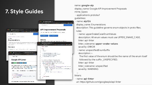 7. Style Guides
name: google-aip
display_name: Google API Improvement Proposals
mime_types:
- application/x.protobuf
guidelines:
- name: aip126
display_name: Enumerations
description: This guideline governs enum objects in proto files.
rules:
- name: upperSnakeCaseEnumValues
description: All enum values must use UPPER_SNAKE_CASE.
linter: api-linter
linter_rulename: upper-snake-values
severity: ERROR
- name: unspecifiedEnumSuffix
description: >
The first value of the enum should be the name of the enum itself
followed by the suffix _UNSPECIFIED.
linter: api-linter
linter_rulename: unspecified
severity: WARNING
…
linters:
- name: api-linter
uri: https://github.com/googleapis/api-linter
 