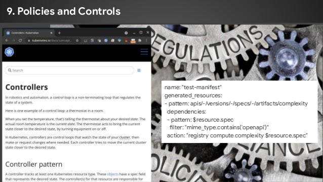9. Policies and Controls
name: "test-manifest"
generated_resources:
- pattern: apis/-/versions/-/specs/-/artifacts/complexity
dependencies:
- pattern: $resource.spec
filter: "mime_type.contains('openapi')"
action: "registry compute complexity $resource.spec"
 