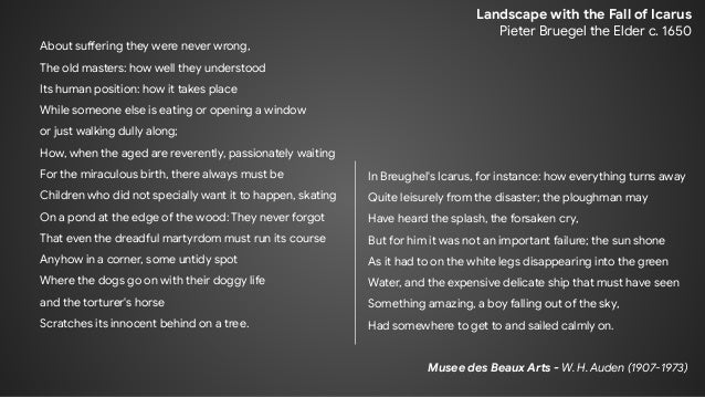 About suffering they were never wrong,
The old masters: how well they understood
Its human position: how it takes place
While someone else is eating or opening a window
or just walking dully along;
How, when the aged are reverently, passionately waiting
For the miraculous birth, there always must be
Children who did not specially want it to happen, skating
On a pond at the edge of the wood: They never forgot
That even the dreadful martyrdom must run its course
Anyhow in a corner, some untidy spot
Where the dogs go on with their doggy life
and the torturer's horse
Scratches its innocent behind on a tree.
Landscape with the Fall of Icarus
Pieter Bruegel the Elder c. 1650
In Breughel's Icarus, for instance: how everything turns away
Quite leisurely from the disaster; the ploughman may
Have heard the splash, the forsaken cry,
But for him it was not an important failure; the sun shone
As it had to on the white legs disappearing into the green
Water, and the expensive delicate ship that must have seen
Something amazing, a boy falling out of the sky,
Had somewhere to get to and sailed calmly on.
Musee des Beaux Arts - W. H. Auden (1907-1973)
 