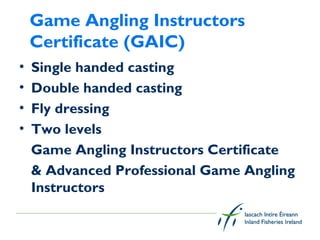 Game Angling Instructors
    Certificate (GAIC)
•   Single handed casting
•   Double handed casting
•   Fly dressing
•   Two levels
    Game Angling Instructors Certificate
    & Advanced Professional Game Angling
    Instructors
 