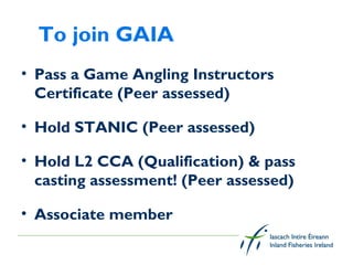 To join GAIA
• Pass a Game Angling Instructors
  Certificate (Peer assessed)

• Hold STANIC (Peer assessed)

• Hold L2 CCA (Qualification) & pass
  casting assessment! (Peer assessed)

• Associate member
 