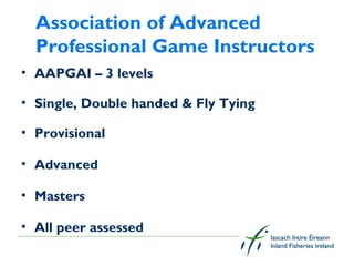 Association of Advanced
  Professional Game Instructors
• AAPGAI – 3 levels

• Single, Double handed & Fly Tying

• Provisional

• Advanced

• Masters

• All peer assessed
 