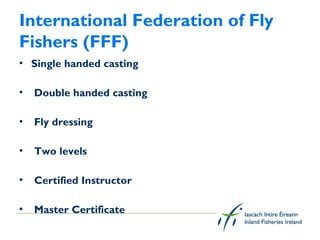 International Federation of Fly
Fishers (FFF)
• Single handed casting

•   Double handed casting

•   Fly dressing

•   Two levels

•   Certified Instructor

•   Master Certificate
 