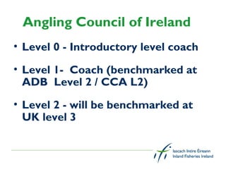 Angling Council of Ireland
• Level 0 - Introductory level coach

• Level 1-  Coach (benchmarked at
  ADB  Level 2 / CCA L2)
• Level 2 - will be benchmarked at
  UK level 3
 