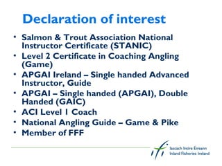 Declaration of interest
• Salmon & Trout Association National
  Instructor Certificate (STANIC)
• Level 2 Certificate in Coaching Angling
  (Game)
• APGAI Ireland – Single handed Advanced
  Instructor, Guide
• APGAI – Single handed (APGAI), Double
  Handed (GAIC)
• ACI Level 1 Coach
• National Angling Guide – Game & Pike
• Member of FFF
 