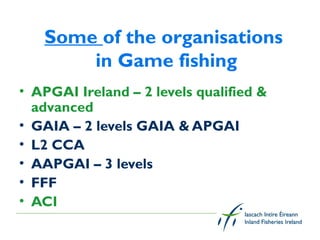 Some of the organisations
       in Game fishing
• APGAI Ireland – 2 levels qualified &
  advanced
• GAIA – 2 levels GAIA & APGAI
• L2 CCA
• AAPGAI – 3 levels
• FFF
• ACI
 