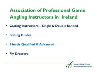 Association of Professional Game
  Angling Instructors in Ireland
• Casting Instructors – Single & Double handed

• Fishing Guides

• 2 levels Qualified & Advanced

• Fly Dressers
 