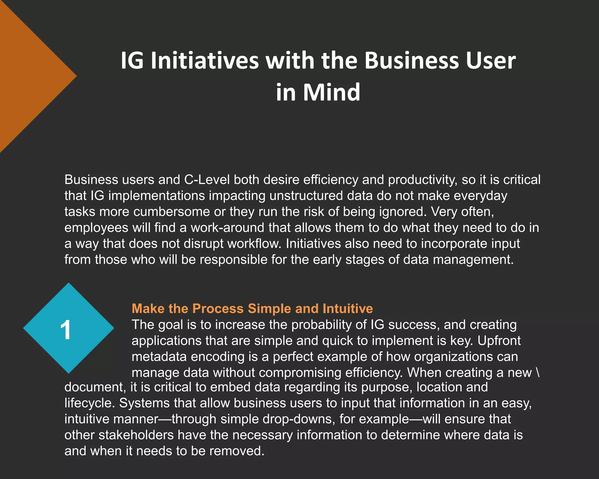 IG Initiatives with the Business User
in Mind
Business users and C-Level both desire efficiency and productivity, so it is critical
that IG implementations impacting unstructured data do not make everyday
tasks more cumbersome or they run the risk of being ignored. Very often,
employees will find a work-around that allows them to do what they need to do in
a way that does not disrupt workflow. Initiatives also need to incorporate input
from those who will be responsible for the early stages of data management.
1
document, it is critical to embed data regarding its purpose, location and
lifecycle. Systems that allow business users to input that information in an easy,
intuitive manner—through simple drop-downs, for example—will ensure that
other stakeholders have the necessary information to determine where data is
and when it needs to be removed.
Make the Process Simple and Intuitive
The goal is to increase the probability of IG success, and creating
applications that are simple and quick to implement is key. Upfront
metadata encoding is a perfect example of how organizations can
manage data without compromising efficiency. When creating a new 
 