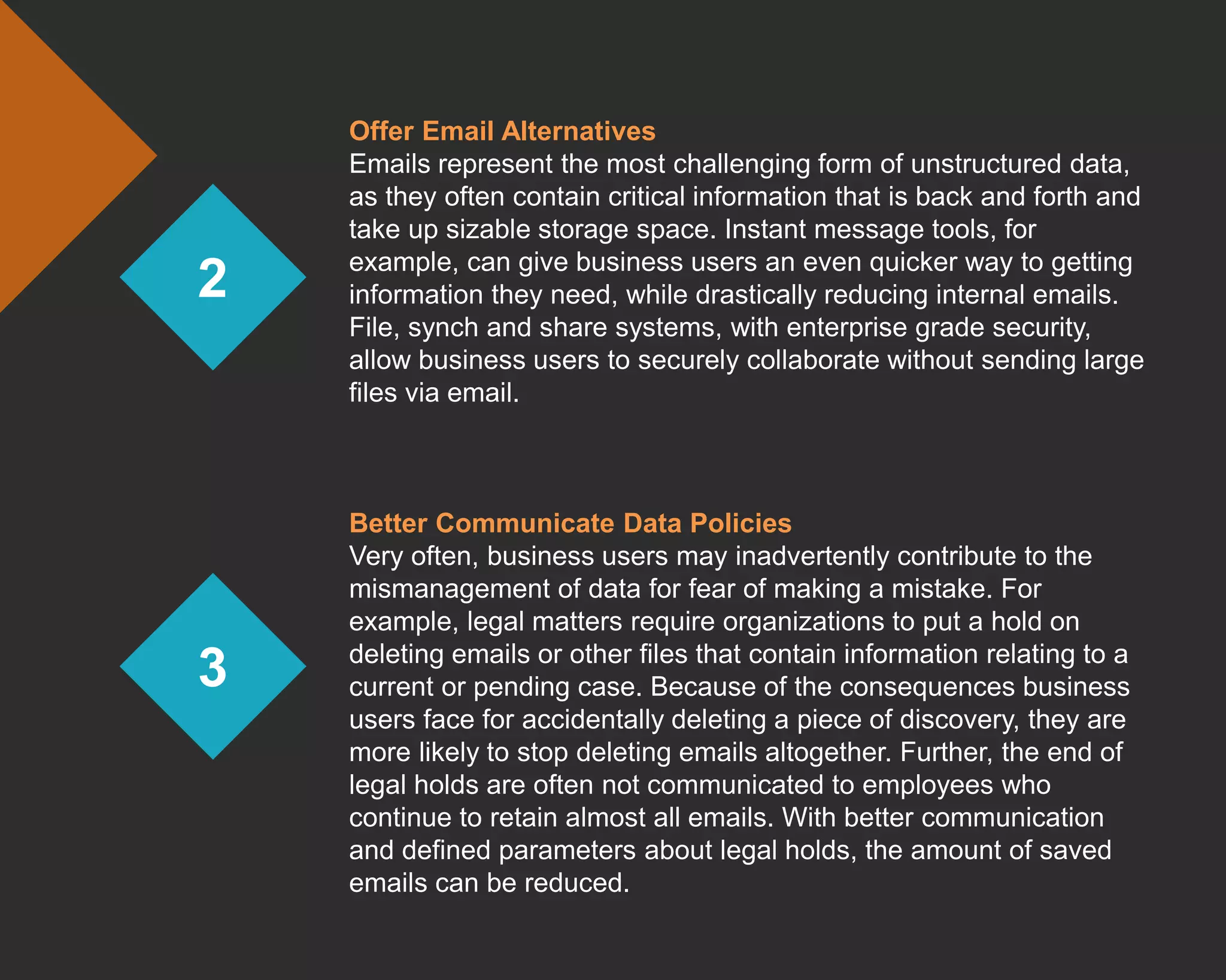 2
3
Offer Email Alternatives
Emails represent the most challenging form of unstructured data,
as they often contain critical information that is back and forth and
take up sizable storage space. Instant message tools, for
example, can give business users an even quicker way to getting
information they need, while drastically reducing internal emails.
File, synch and share systems, with enterprise grade security,
allow business users to securely collaborate without sending large
files via email.
Better Communicate Data Policies
Very often, business users may inadvertently contribute to the
mismanagement of data for fear of making a mistake. For
example, legal matters require organizations to put a hold on
deleting emails or other files that contain information relating to a
current or pending case. Because of the consequences business
users face for accidentally deleting a piece of discovery, they are
more likely to stop deleting emails altogether. Further, the end of
legal holds are often not communicated to employees who
continue to retain almost all emails. With better communication
and defined parameters about legal holds, the amount of saved
emails can be reduced.
 