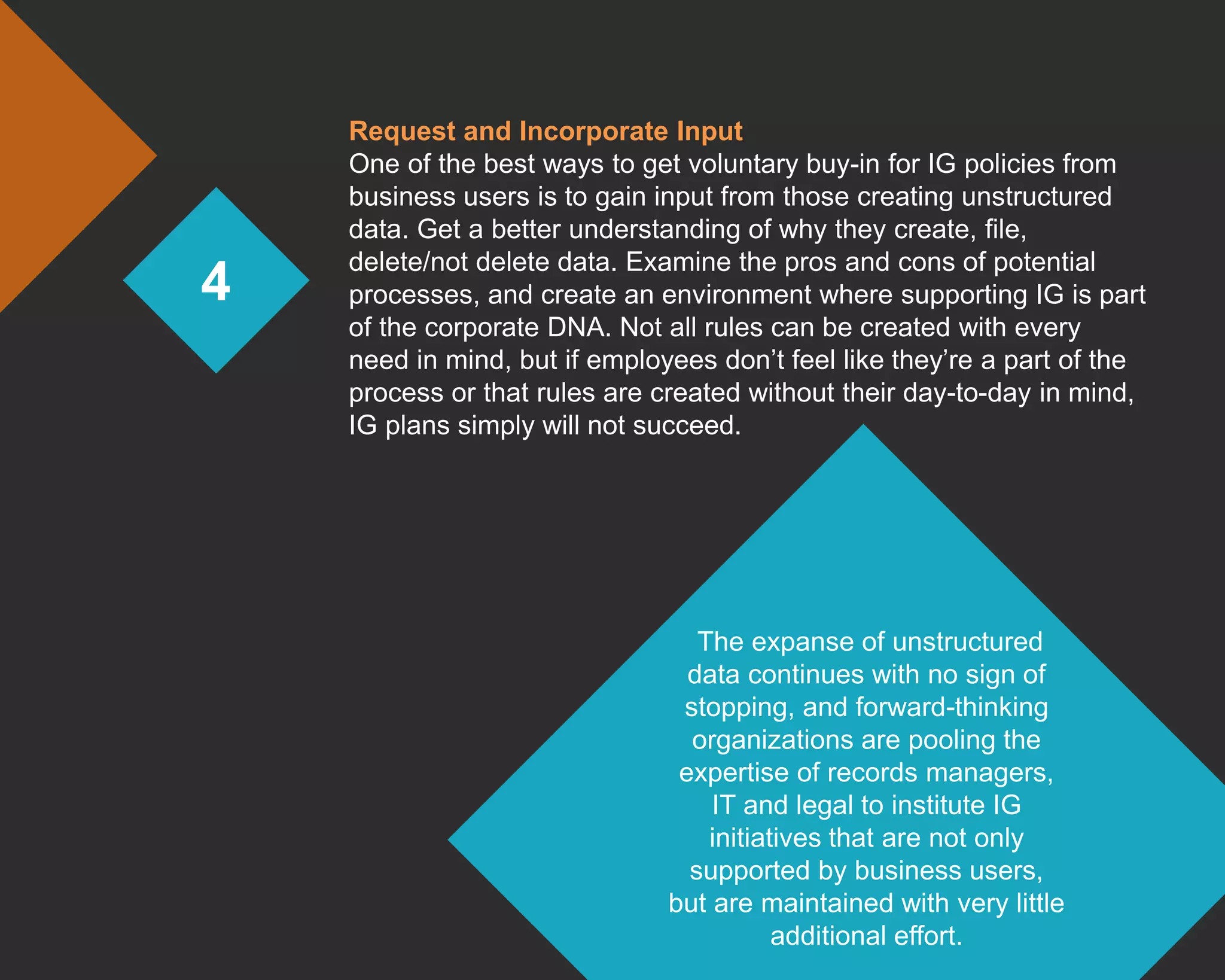 4
Request and Incorporate Input
One of the best ways to get voluntary buy-in for IG policies from
business users is to gain input from those creating unstructured
data. Get a better understanding of why they create, file,
delete/not delete data. Examine the pros and cons of potential
processes, and create an environment where supporting IG is part
of the corporate DNA. Not all rules can be created with every
need in mind, but if employees don’t feel like they’re a part of the
process or that rules are created without their day-to-day in mind,
IG plans simply will not succeed.
The expanse of unstructured
data continues with no sign of
stopping, and forward-thinking
organizations are pooling the
expertise of records managers,
IT and legal to institute IG
initiatives that are not only
supported by business users,
but are maintained with very little
additional effort.
 
