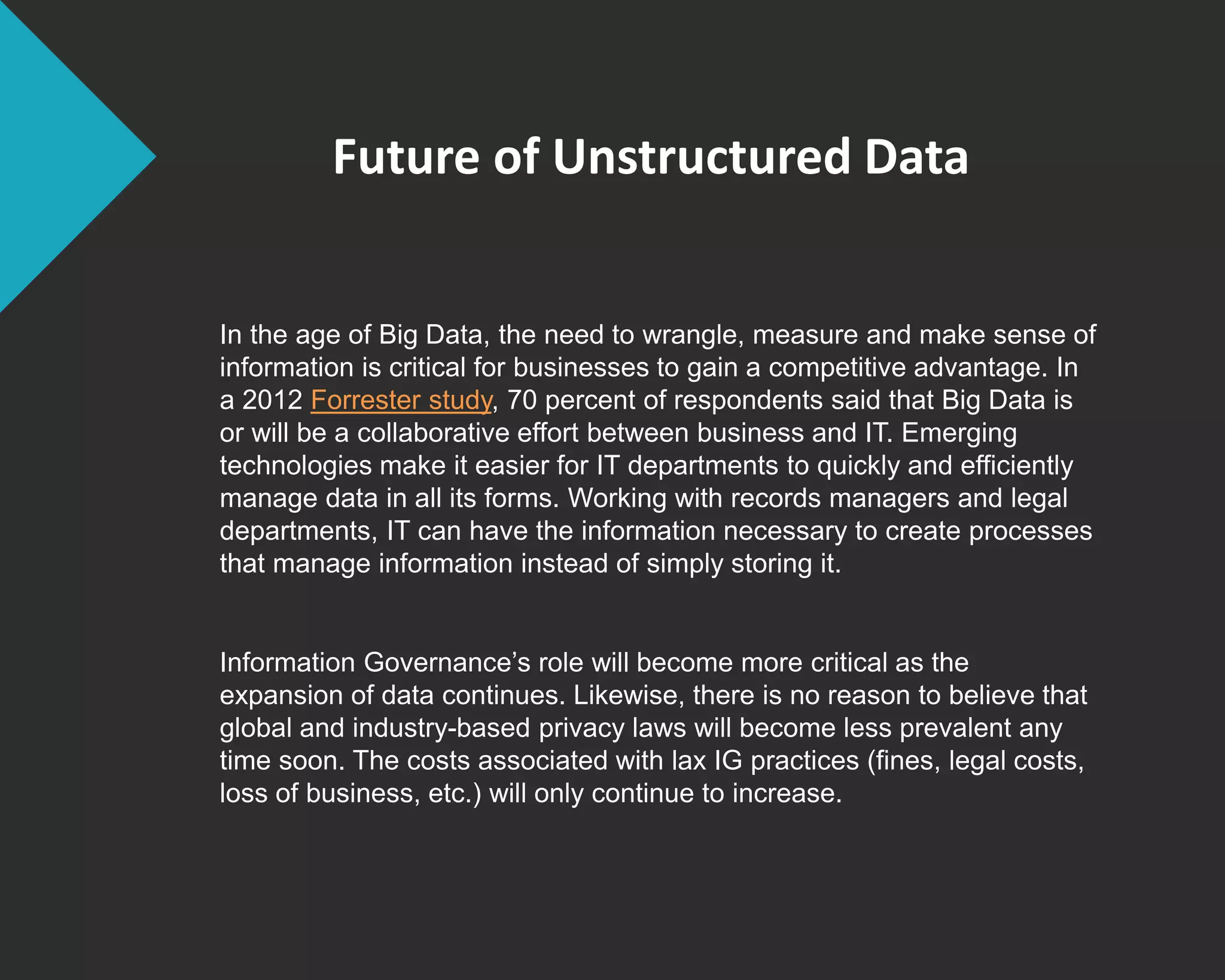 Future of Unstructured Data
In the age of Big Data, the need to wrangle, measure and make sense of
information is critical for businesses to gain a competitive advantage. In
a 2012 Forrester study, 70 percent of respondents said that Big Data is
or will be a collaborative effort between business and IT. Emerging
technologies make it easier for IT departments to quickly and efficiently
manage data in all its forms. Working with records managers and legal
departments, IT can have the information necessary to create processes
that manage information instead of simply storing it.
Information Governance’s role will become more critical as the
expansion of data continues. Likewise, there is no reason to believe that
global and industry-based privacy laws will become less prevalent any
time soon. The costs associated with lax IG practices (fines, legal costs,
loss of business, etc.) will only continue to increase.
 