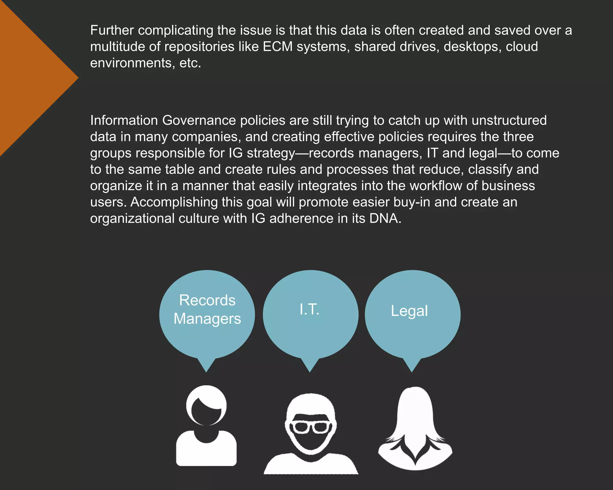 Information Governance policies are still trying to catch up with unstructured
data in many companies, and creating effective policies requires the three
groups responsible for IG strategy—records managers, IT and legal—to come
to the same table and create rules and processes that reduce, classify and
organize it in a manner that easily integrates into the workflow of business
users. Accomplishing this goal will promote easier buy-in and create an
organizational culture with IG adherence in its DNA.
Further complicating the issue is that this data is often created and saved over a
multitude of repositories like ECM systems, shared drives, desktops, cloud
environments, etc.
Records
Managers
LegalI.T.
 