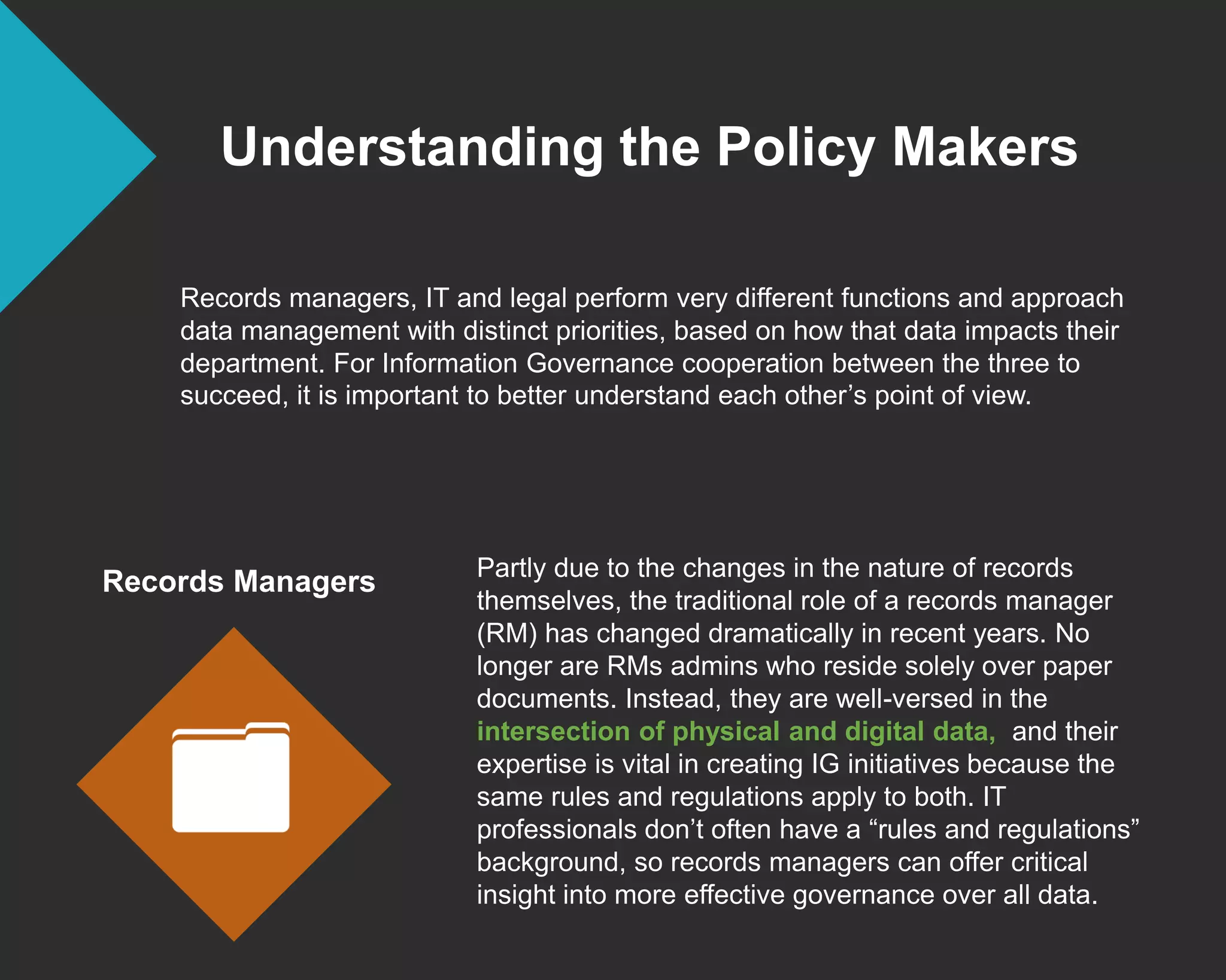 Understanding the Policy Makers
Records managers, IT and legal perform very different functions and approach
data management with distinct priorities, based on how that data impacts their
department. For Information Governance cooperation between the three to
succeed, it is important to better understand each other’s point of view.
Records Managers Partly due to the changes in the nature of records
themselves, the traditional role of a records manager
(RM) has changed dramatically in recent years. No
longer are RMs admins who reside solely over paper
documents. Instead, they are well-versed in the
intersection of physical and digital data, and their
expertise is vital in creating IG initiatives because the
same rules and regulations apply to both. IT
professionals don’t often have a “rules and regulations”
background, so records managers can offer critical
insight into more effective governance over all data.
 