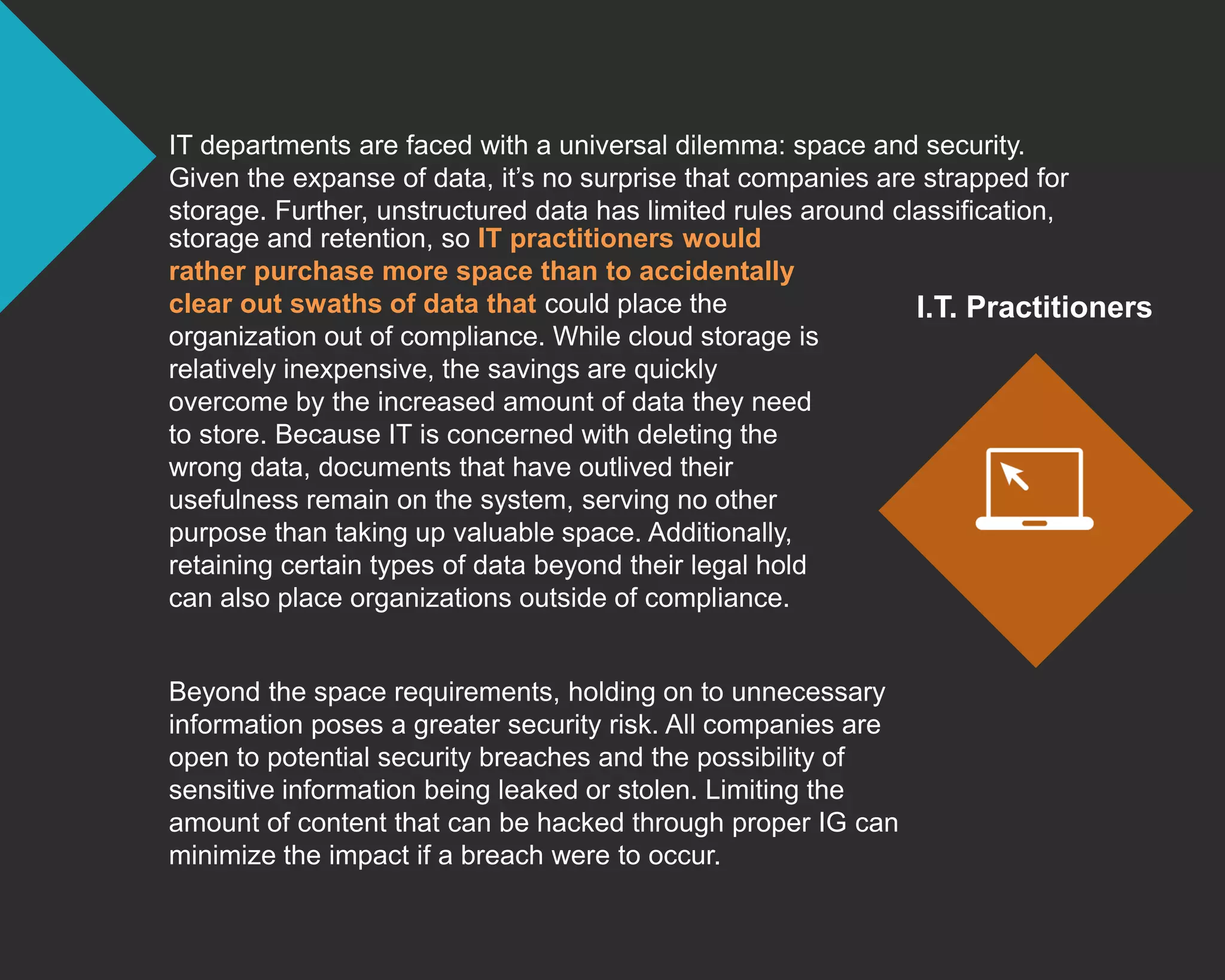 IT departments are faced with a universal dilemma: space and security.
Given the expanse of data, it’s no surprise that companies are strapped for
storage. Further, unstructured data has limited rules around classification,
Beyond the space requirements, holding on to unnecessary
information poses a greater security risk. All companies are
open to potential security breaches and the possibility of
sensitive information being leaked or stolen. Limiting the
amount of content that can be hacked through proper IG can
minimize the impact if a breach were to occur.
I.T. Practitioners
storage and retention, so IT practitioners would
rather purchase more space than to accidentally
clear out swaths of data that could place the
organization out of compliance. While cloud storage is
relatively inexpensive, the savings are quickly
overcome by the increased amount of data they need
to store. Because IT is concerned with deleting the
wrong data, documents that have outlived their
usefulness remain on the system, serving no other
purpose than taking up valuable space. Additionally,
retaining certain types of data beyond their legal hold
can also place organizations outside of compliance.
 