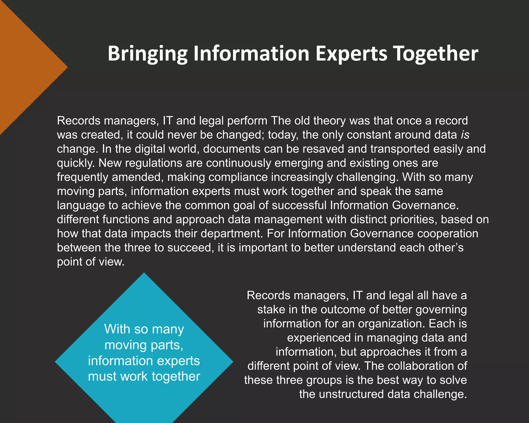 Bringing Information Experts Together
Records managers, IT and legal perform The old theory was that once a record
was created, it could never be changed; today, the only constant around data is
change. In the digital world, documents can be resaved and transported easily and
quickly. New regulations are continuously emerging and existing ones are
frequently amended, making compliance increasingly challenging. With so many
moving parts, information experts must work together and speak the same
language to achieve the common goal of successful Information Governance.
different functions and approach data management with distinct priorities, based on
how that data impacts their department. For Information Governance cooperation
between the three to succeed, it is important to better understand each other’s
point of view.
Records managers, IT and legal all have a
stake in the outcome of better governing
information for an organization. Each is
experienced in managing data and
information, but approaches it from a
different point of view. The collaboration of
these three groups is the best way to solve
the unstructured data challenge.
With so many
moving parts,
information experts
must work together
 