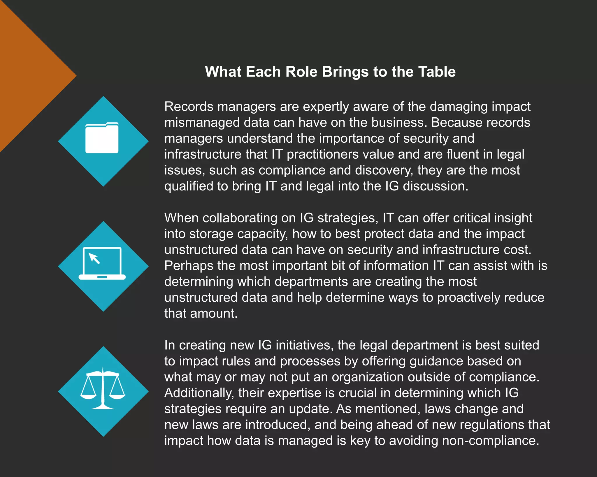 What Each Role Brings to the Table
Records managers are expertly aware of the damaging impact
mismanaged data can have on the business. Because records
managers understand the importance of security and
infrastructure that IT practitioners value and are fluent in legal
issues, such as compliance and discovery, they are the most
qualified to bring IT and legal into the IG discussion.
When collaborating on IG strategies, IT can offer critical insight
into storage capacity, how to best protect data and the impact
unstructured data can have on security and infrastructure cost.
Perhaps the most important bit of information IT can assist with is
determining which departments are creating the most
unstructured data and help determine ways to proactively reduce
that amount.
In creating new IG initiatives, the legal department is best suited
to impact rules and processes by offering guidance based on
what may or may not put an organization outside of compliance.
Additionally, their expertise is crucial in determining which IG
strategies require an update. As mentioned, laws change and
new laws are introduced, and being ahead of new regulations that
impact how data is managed is key to avoiding non-compliance.
 