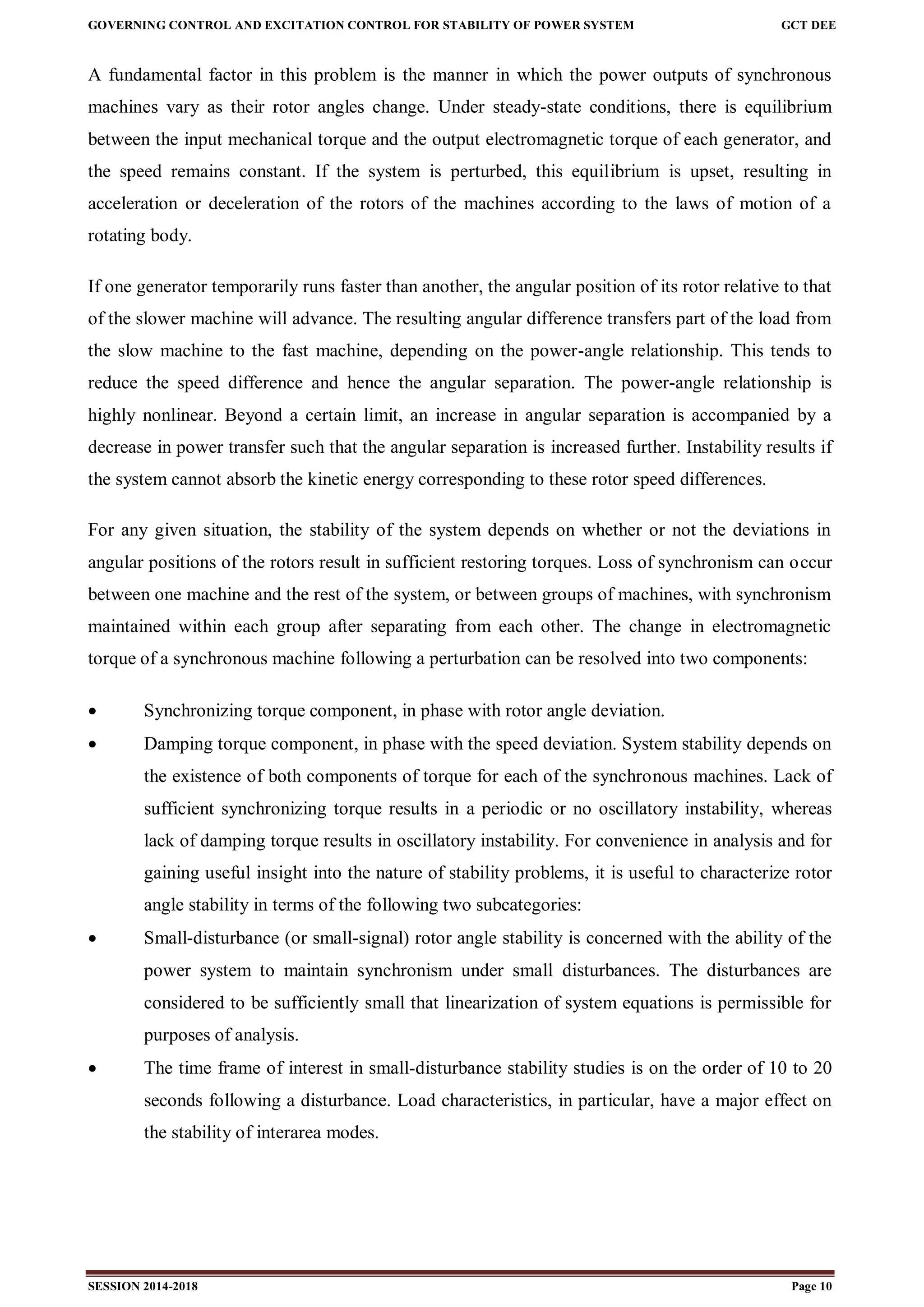 GOVERNING CONTROL AND EXCITATION CONTROL FOR STABILITY OF POWER SYSTEM GCT DEE
SESSION 2014-2018 Page 10
A fundamental factor in this problem is the manner in which the power outputs of synchronous
machines vary as their rotor angles change. Under steady-state conditions, there is equilibrium
between the input mechanical torque and the output electromagnetic torque of each generator, and
the speed remains constant. If the system is perturbed, this equilibrium is upset, resulting in
acceleration or deceleration of the rotors of the machines according to the laws of motion of a
rotating body.
If one generator temporarily runs faster than another, the angular position of its rotor relative to that
of the slower machine will advance. The resulting angular difference transfers part of the load from
the slow machine to the fast machine, depending on the power-angle relationship. This tends to
reduce the speed difference and hence the angular separation. The power-angle relationship is
highly nonlinear. Beyond a certain limit, an increase in angular separation is accompanied by a
decrease in power transfer such that the angular separation is increased further. Instability results if
the system cannot absorb the kinetic energy corresponding to these rotor speed differences.
For any given situation, the stability of the system depends on whether or not the deviations in
angular positions of the rotors result in sufficient restoring torques. Loss of synchronism can occur
between one machine and the rest of the system, or between groups of machines, with synchronism
maintained within each group after separating from each other. The change in electromagnetic
torque of a synchronous machine following a perturbation can be resolved into two components:
 Synchronizing torque component, in phase with rotor angle deviation.
 Damping torque component, in phase with the speed deviation. System stability depends on
the existence of both components of torque for each of the synchronous machines. Lack of
sufficient synchronizing torque results in a periodic or no oscillatory instability, whereas
lack of damping torque results in oscillatory instability. For convenience in analysis and for
gaining useful insight into the nature of stability problems, it is useful to characterize rotor
angle stability in terms of the following two subcategories:
 Small-disturbance (or small-signal) rotor angle stability is concerned with the ability of the
power system to maintain synchronism under small disturbances. The disturbances are
considered to be sufficiently small that linearization of system equations is permissible for
purposes of analysis.
 The time frame of interest in small-disturbance stability studies is on the order of 10 to 20
seconds following a disturbance. Load characteristics, in particular, have a major effect on
the stability of interarea modes.
 