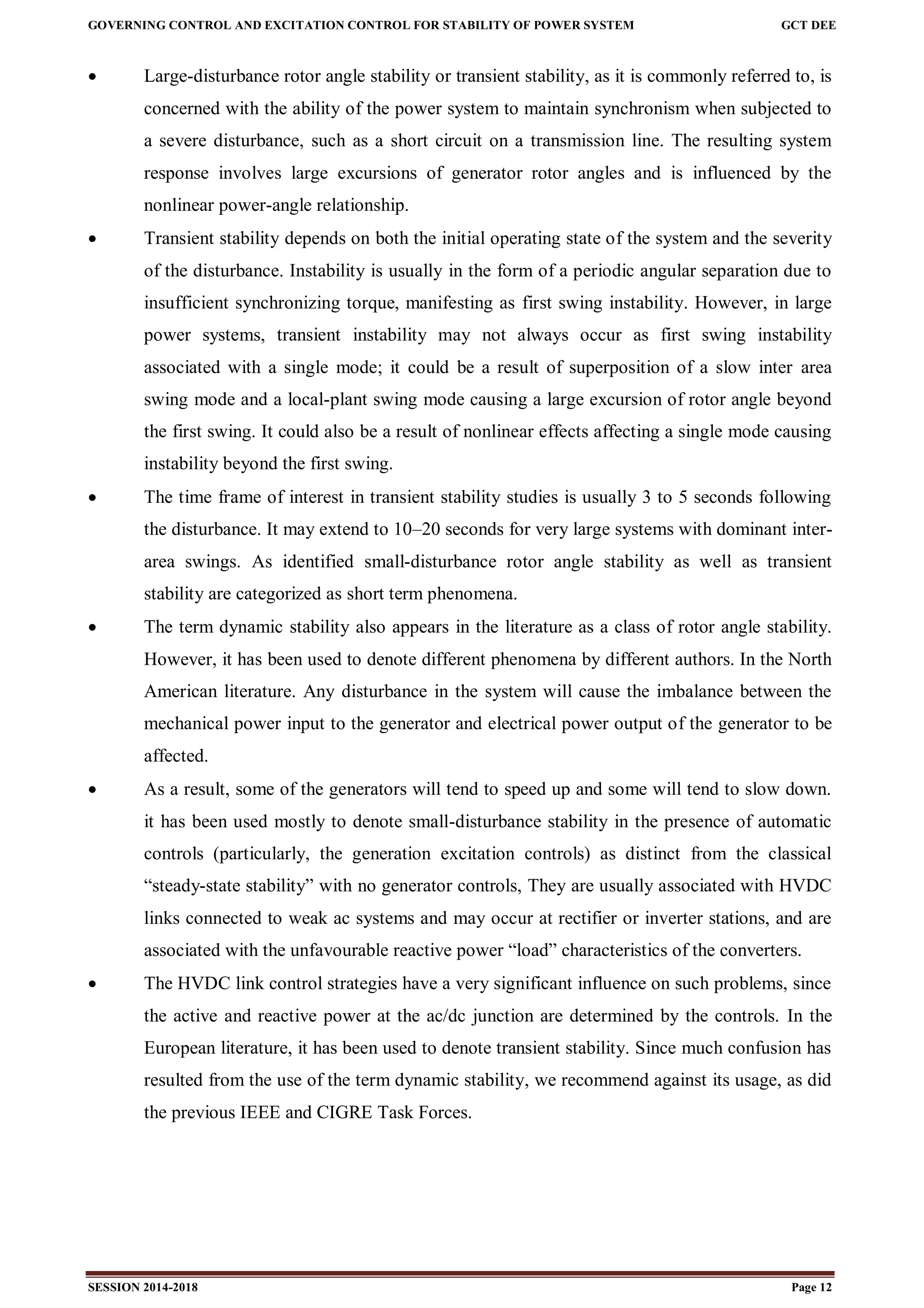 GOVERNING CONTROL AND EXCITATION CONTROL FOR STABILITY OF POWER SYSTEM GCT DEE
SESSION 2014-2018 Page 12
 Large-disturbance rotor angle stability or transient stability, as it is commonly referred to, is
concerned with the ability of the power system to maintain synchronism when subjected to
a severe disturbance, such as a short circuit on a transmission line. The resulting system
response involves large excursions of generator rotor angles and is influenced by the
nonlinear power-angle relationship.
 Transient stability depends on both the initial operating state of the system and the severity
of the disturbance. Instability is usually in the form of a periodic angular separation due to
insufficient synchronizing torque, manifesting as first swing instability. However, in large
power systems, transient instability may not always occur as first swing instability
associated with a single mode; it could be a result of superposition of a slow inter area
swing mode and a local-plant swing mode causing a large excursion of rotor angle beyond
the first swing. It could also be a result of nonlinear effects affecting a single mode causing
instability beyond the first swing.
 The time frame of interest in transient stability studies is usually 3 to 5 seconds following
the disturbance. It may extend to 10–20 seconds for very large systems with dominant inter-
area swings. As identified small-disturbance rotor angle stability as well as transient
stability are categorized as short term phenomena.
 The term dynamic stability also appears in the literature as a class of rotor angle stability.
However, it has been used to denote different phenomena by different authors. In the North
American literature. Any disturbance in the system will cause the imbalance between the
mechanical power input to the generator and electrical power output of the generator to be
affected.
 As a result, some of the generators will tend to speed up and some will tend to slow down.
it has been used mostly to denote small-disturbance stability in the presence of automatic
controls (particularly, the generation excitation controls) as distinct from the classical
“steady-state stability” with no generator controls, They are usually associated with HVDC
links connected to weak ac systems and may occur at rectifier or inverter stations, and are
associated with the unfavourable reactive power “load” characteristics of the converters.
 The HVDC link control strategies have a very significant influence on such problems, since
the active and reactive power at the ac/dc junction are determined by the controls. In the
European literature, it has been used to denote transient stability. Since much confusion has
resulted from the use of the term dynamic stability, we recommend against its usage, as did
the previous IEEE and CIGRE Task Forces.
 
