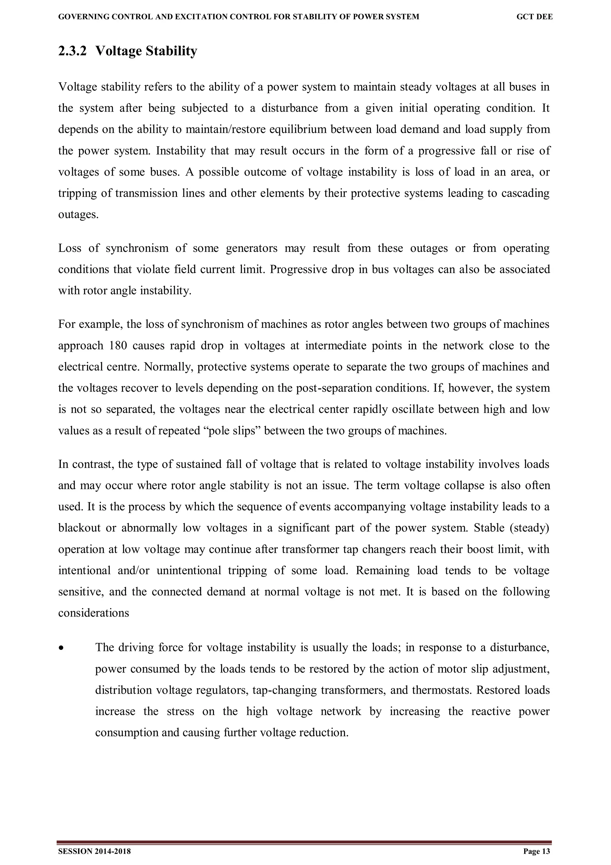 GOVERNING CONTROL AND EXCITATION CONTROL FOR STABILITY OF POWER SYSTEM GCT DEE
SESSION 2014-2018 Page 13
2.3.2 Voltage Stability
Voltage stability refers to the ability of a power system to maintain steady voltages at all buses in
the system after being subjected to a disturbance from a given initial operating condition. It
depends on the ability to maintain/restore equilibrium between load demand and load supply from
the power system. Instability that may result occurs in the form of a progressive fall or rise of
voltages of some buses. A possible outcome of voltage instability is loss of load in an area, or
tripping of transmission lines and other elements by their protective systems leading to cascading
outages.
Loss of synchronism of some generators may result from these outages or from operating
conditions that violate field current limit. Progressive drop in bus voltages can also be associated
with rotor angle instability.
For example, the loss of synchronism of machines as rotor angles between two groups of machines
approach 180 causes rapid drop in voltages at intermediate points in the network close to the
electrical centre. Normally, protective systems operate to separate the two groups of machines and
the voltages recover to levels depending on the post-separation conditions. If, however, the system
is not so separated, the voltages near the electrical center rapidly oscillate between high and low
values as a result of repeated “pole slips” between the two groups of machines.
In contrast, the type of sustained fall of voltage that is related to voltage instability involves loads
and may occur where rotor angle stability is not an issue. The term voltage collapse is also often
used. It is the process by which the sequence of events accompanying voltage instability leads to a
blackout or abnormally low voltages in a significant part of the power system. Stable (steady)
operation at low voltage may continue after transformer tap changers reach their boost limit, with
intentional and/or unintentional tripping of some load. Remaining load tends to be voltage
sensitive, and the connected demand at normal voltage is not met. It is based on the following
considerations
 The driving force for voltage instability is usually the loads; in response to a disturbance,
power consumed by the loads tends to be restored by the action of motor slip adjustment,
distribution voltage regulators, tap-changing transformers, and thermostats. Restored loads
increase the stress on the high voltage network by increasing the reactive power
consumption and causing further voltage reduction.
 