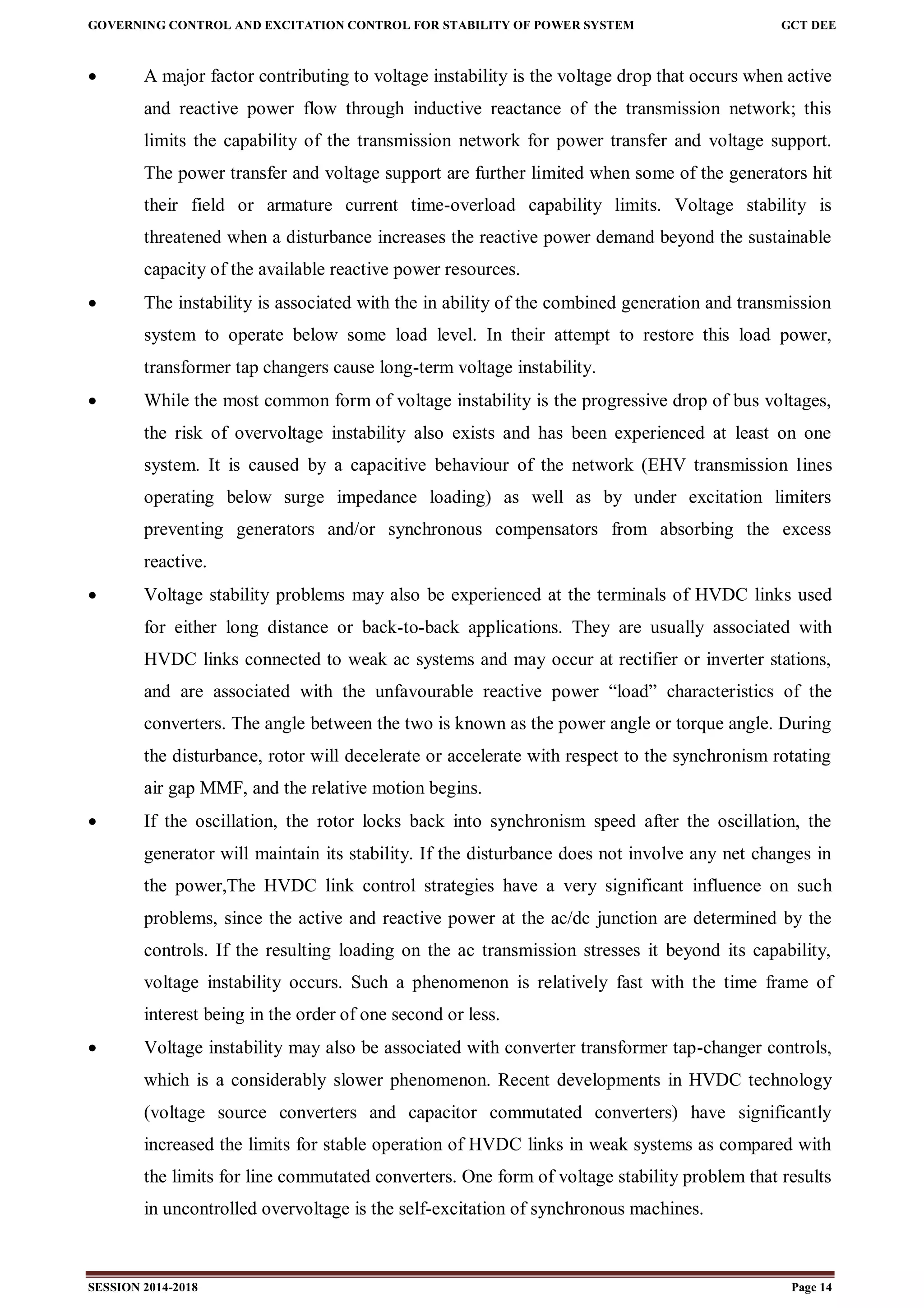 GOVERNING CONTROL AND EXCITATION CONTROL FOR STABILITY OF POWER SYSTEM GCT DEE
SESSION 2014-2018 Page 14
 A major factor contributing to voltage instability is the voltage drop that occurs when active
and reactive power flow through inductive reactance of the transmission network; this
limits the capability of the transmission network for power transfer and voltage support.
The power transfer and voltage support are further limited when some of the generators hit
their field or armature current time-overload capability limits. Voltage stability is
threatened when a disturbance increases the reactive power demand beyond the sustainable
capacity of the available reactive power resources.
 The instability is associated with the in ability of the combined generation and transmission
system to operate below some load level. In their attempt to restore this load power,
transformer tap changers cause long-term voltage instability.
 While the most common form of voltage instability is the progressive drop of bus voltages,
the risk of overvoltage instability also exists and has been experienced at least on one
system. It is caused by a capacitive behaviour of the network (EHV transmission lines
operating below surge impedance loading) as well as by under excitation limiters
preventing generators and/or synchronous compensators from absorbing the excess
reactive.
 Voltage stability problems may also be experienced at the terminals of HVDC links used
for either long distance or back-to-back applications. They are usually associated with
HVDC links connected to weak ac systems and may occur at rectifier or inverter stations,
and are associated with the unfavourable reactive power “load” characteristics of the
converters. The angle between the two is known as the power angle or torque angle. During
the disturbance, rotor will decelerate or accelerate with respect to the synchronism rotating
air gap MMF, and the relative motion begins.
 If the oscillation, the rotor locks back into synchronism speed after the oscillation, the
generator will maintain its stability. If the disturbance does not involve any net changes in
the power,The HVDC link control strategies have a very significant influence on such
problems, since the active and reactive power at the ac/dc junction are determined by the
controls. If the resulting loading on the ac transmission stresses it beyond its capability,
voltage instability occurs. Such a phenomenon is relatively fast with the time frame of
interest being in the order of one second or less.
 Voltage instability may also be associated with converter transformer tap-changer controls,
which is a considerably slower phenomenon. Recent developments in HVDC technology
(voltage source converters and capacitor commutated converters) have significantly
increased the limits for stable operation of HVDC links in weak systems as compared with
the limits for line commutated converters. One form of voltage stability problem that results
in uncontrolled overvoltage is the self-excitation of synchronous machines.
 