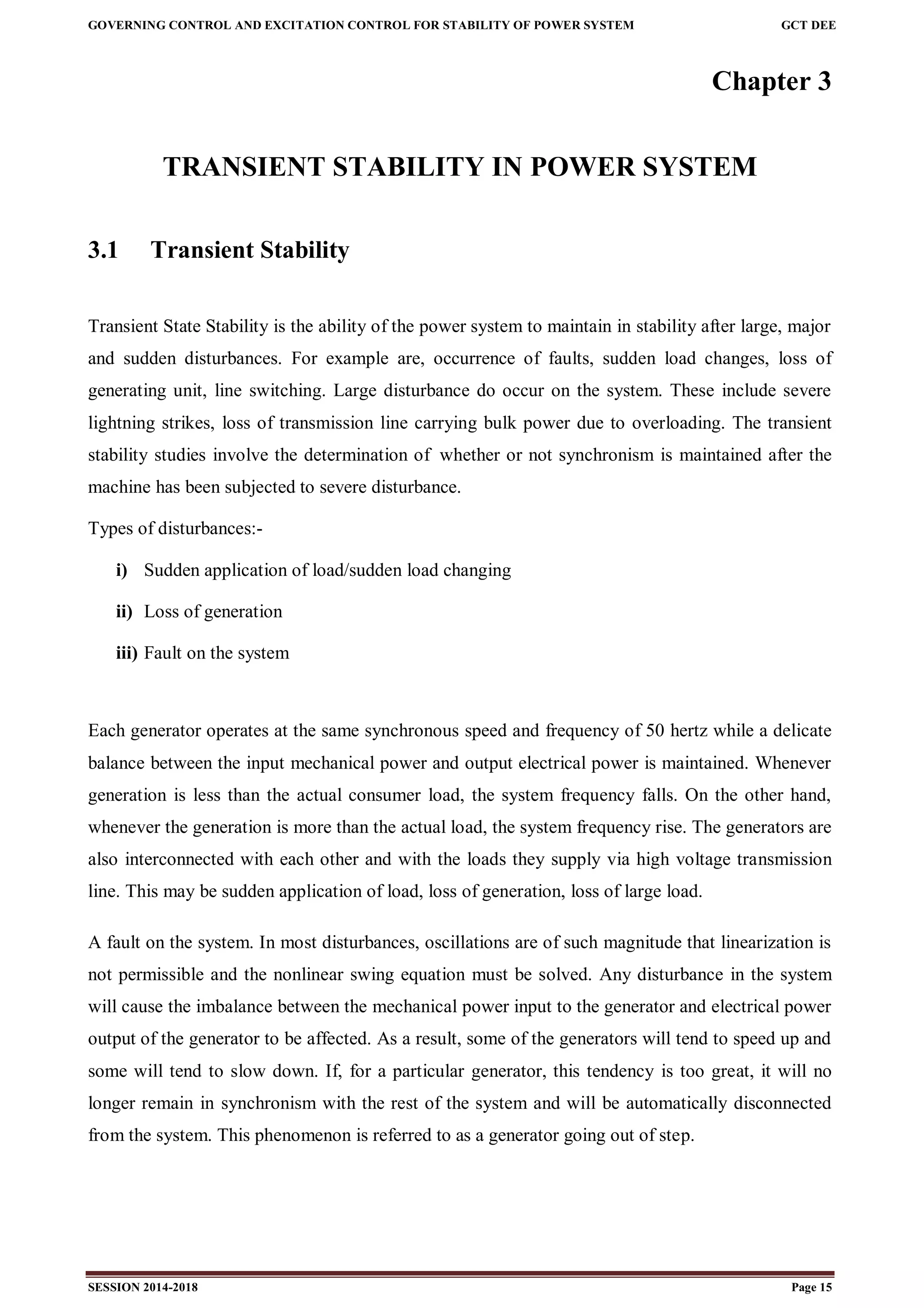 GOVERNING CONTROL AND EXCITATION CONTROL FOR STABILITY OF POWER SYSTEM GCT DEE
SESSION 2014-2018 Page 15
Chapter 3
TRANSIENT STABILITY IN POWER SYSTEM
3.1 Transient Stability
Transient State Stability is the ability of the power system to maintain in stability after large, major
and sudden disturbances. For example are, occurrence of faults, sudden load changes, loss of
generating unit, line switching. Large disturbance do occur on the system. These include severe
lightning strikes, loss of transmission line carrying bulk power due to overloading. The transient
stability studies involve the determination of whether or not synchronism is maintained after the
machine has been subjected to severe disturbance.
Types of disturbances:-
i) Sudden application of load/sudden load changing
ii) Loss of generation
iii) Fault on the system
Each generator operates at the same synchronous speed and frequency of 50 hertz while a delicate
balance between the input mechanical power and output electrical power is maintained. Whenever
generation is less than the actual consumer load, the system frequency falls. On the other hand,
whenever the generation is more than the actual load, the system frequency rise. The generators are
also interconnected with each other and with the loads they supply via high voltage transmission
line. This may be sudden application of load, loss of generation, loss of large load.
A fault on the system. In most disturbances, oscillations are of such magnitude that linearization is
not permissible and the nonlinear swing equation must be solved. Any disturbance in the system
will cause the imbalance between the mechanical power input to the generator and electrical power
output of the generator to be affected. As a result, some of the generators will tend to speed up and
some will tend to slow down. If, for a particular generator, this tendency is too great, it will no
longer remain in synchronism with the rest of the system and will be automatically disconnected
from the system. This phenomenon is referred to as a generator going out of step.
 