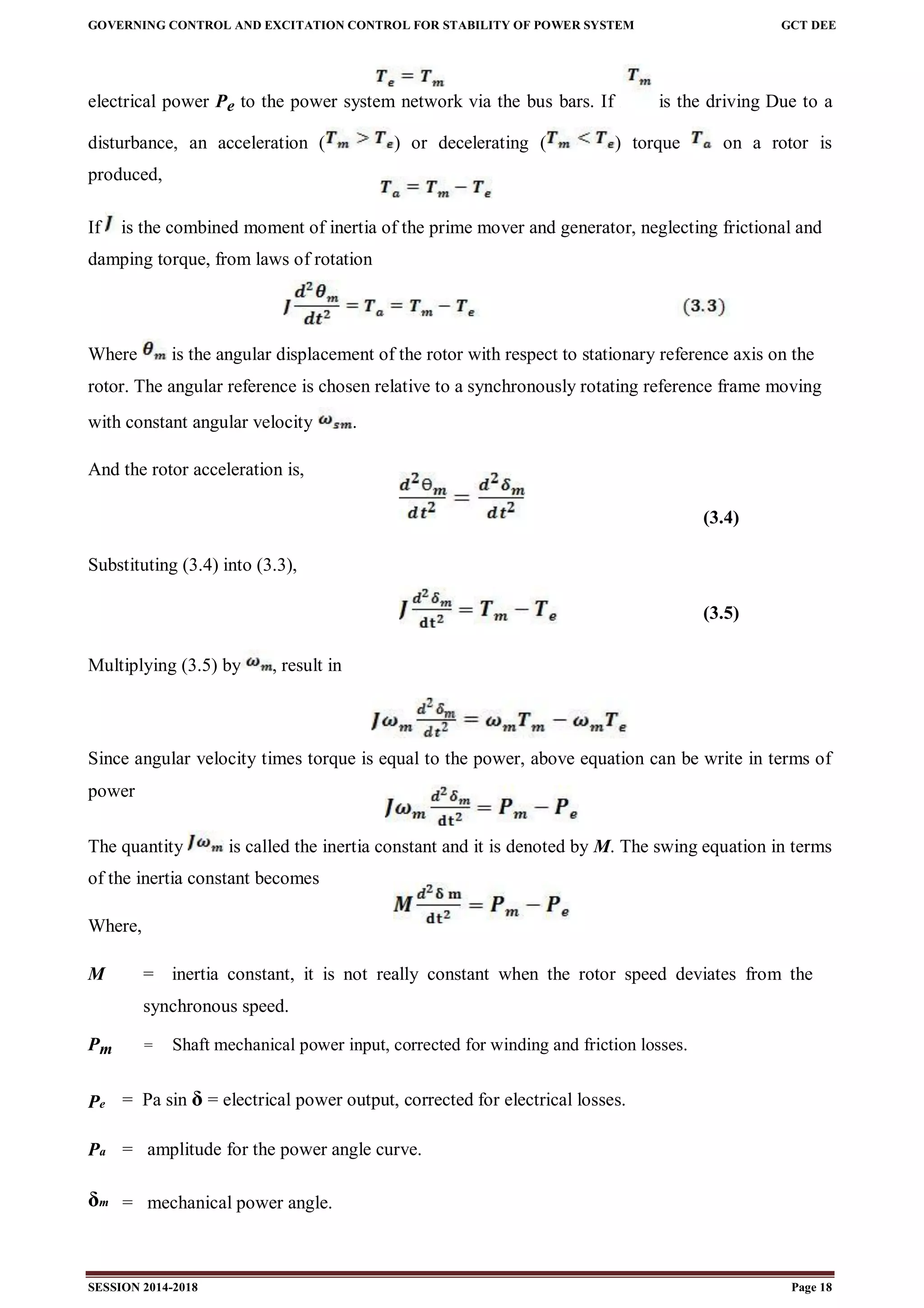 GOVERNING CONTROL AND EXCITATION CONTROL FOR STABILITY OF POWER SYSTEM GCT DEE
SESSION 2014-2018 Page 18
electrical power Pe to the power system network via the bus bars. If z is the driving Due to a
disturbance, an acceleration ( ) or decelerating ( ) torque on a rotor is
produced,
If is the combined moment of inertia of the prime mover and generator, neglecting frictional and
damping torque, from laws of rotation
Where is the angular displacement of the rotor with respect to stationary reference axis on the
rotor. The angular reference is chosen relative to a synchronously rotating reference frame moving
with constant angular velocity .
And the rotor acceleration is,
(3.4)
Substituting (3.4) into (3.3),
(3.5)
Multiplying (3.5) by , result in
Since angular velocity times torque is equal to the power, above equation can be write in terms of
power
The quantity is called the inertia constant and it is denoted by M. The swing equation in terms
of the inertia constant becomes
Where,
M = inertia constant, it is not really constant when the rotor speed deviates from the
synchronous speed.
Pm = Shaft mechanical power input, corrected for winding and friction losses.
Pe = Pa sin δ = electrical power output, corrected for electrical losses.
Pa = amplitude for the power angle curve.
δm = mechanical power angle.
 