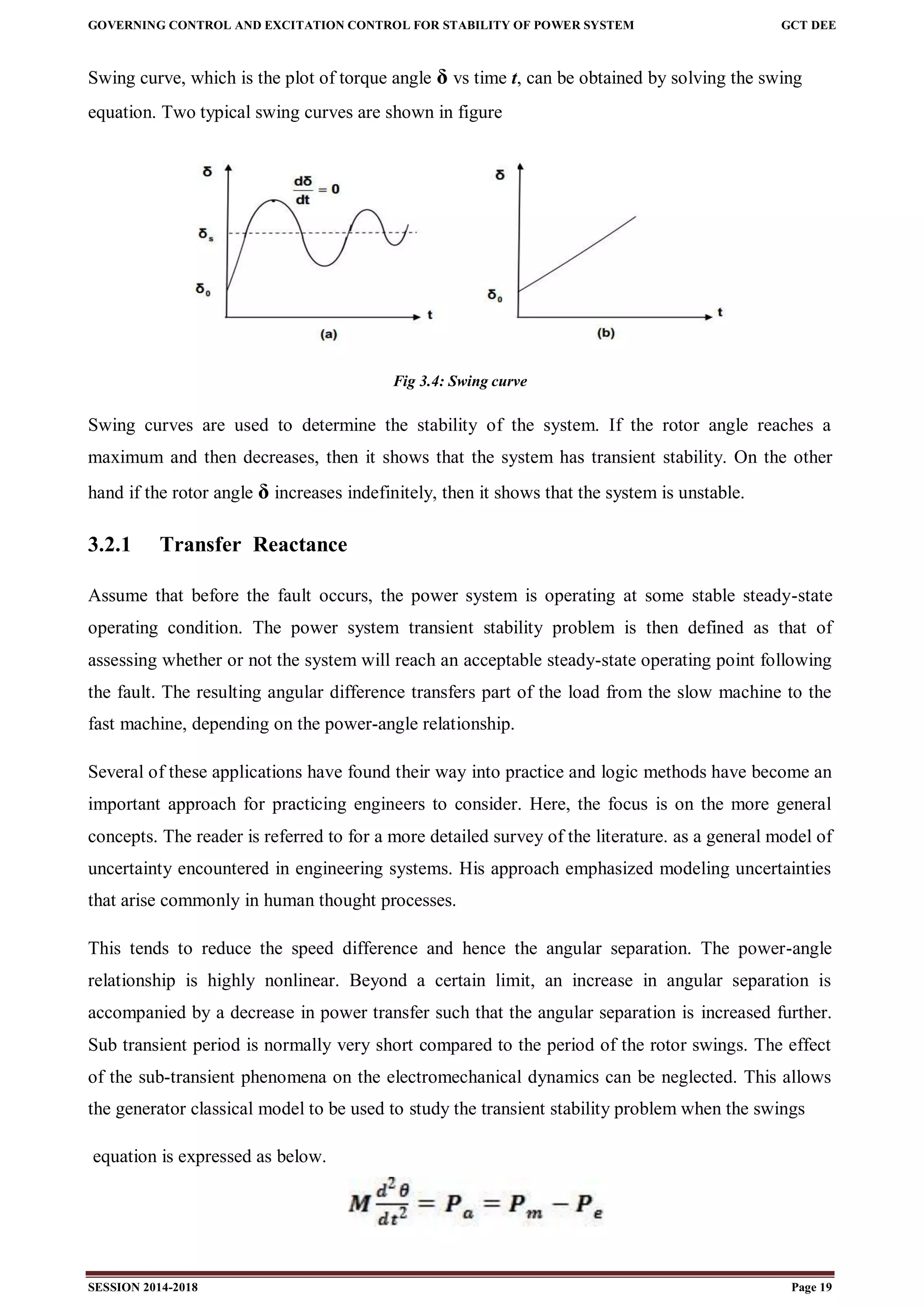 GOVERNING CONTROL AND EXCITATION CONTROL FOR STABILITY OF POWER SYSTEM GCT DEE
SESSION 2014-2018 Page 19
Swing curve, which is the plot of torque angle δ vs time t, can be obtained by solving the swing
equation. Two typical swing curves are shown in figure
Fig 3.4: Swing curve
Swing curves are used to determine the stability of the system. If the rotor angle reaches a
maximum and then decreases, then it shows that the system has transient stability. On the other
hand if the rotor angle δ increases indefinitely, then it shows that the system is unstable.
3.2.1 Transfer Reactance
Assume that before the fault occurs, the power system is operating at some stable steady-state
operating condition. The power system transient stability problem is then defined as that of
assessing whether or not the system will reach an acceptable steady-state operating point following
the fault. The resulting angular difference transfers part of the load from the slow machine to the
fast machine, depending on the power-angle relationship.
Several of these applications have found their way into practice and logic methods have become an
important approach for practicing engineers to consider. Here, the focus is on the more general
concepts. The reader is referred to for a more detailed survey of the literature. as a general model of
uncertainty encountered in engineering systems. His approach emphasized modeling uncertainties
that arise commonly in human thought processes.
This tends to reduce the speed difference and hence the angular separation. The power-angle
relationship is highly nonlinear. Beyond a certain limit, an increase in angular separation is
accompanied by a decrease in power transfer such that the angular separation is increased further.
Sub transient period is normally very short compared to the period of the rotor swings. The effect
of the sub-transient phenomena on the electromechanical dynamics can be neglected. This allows
the generator classical model to be used to study the transient stability problem when the swings
equation is expressed as below.
 