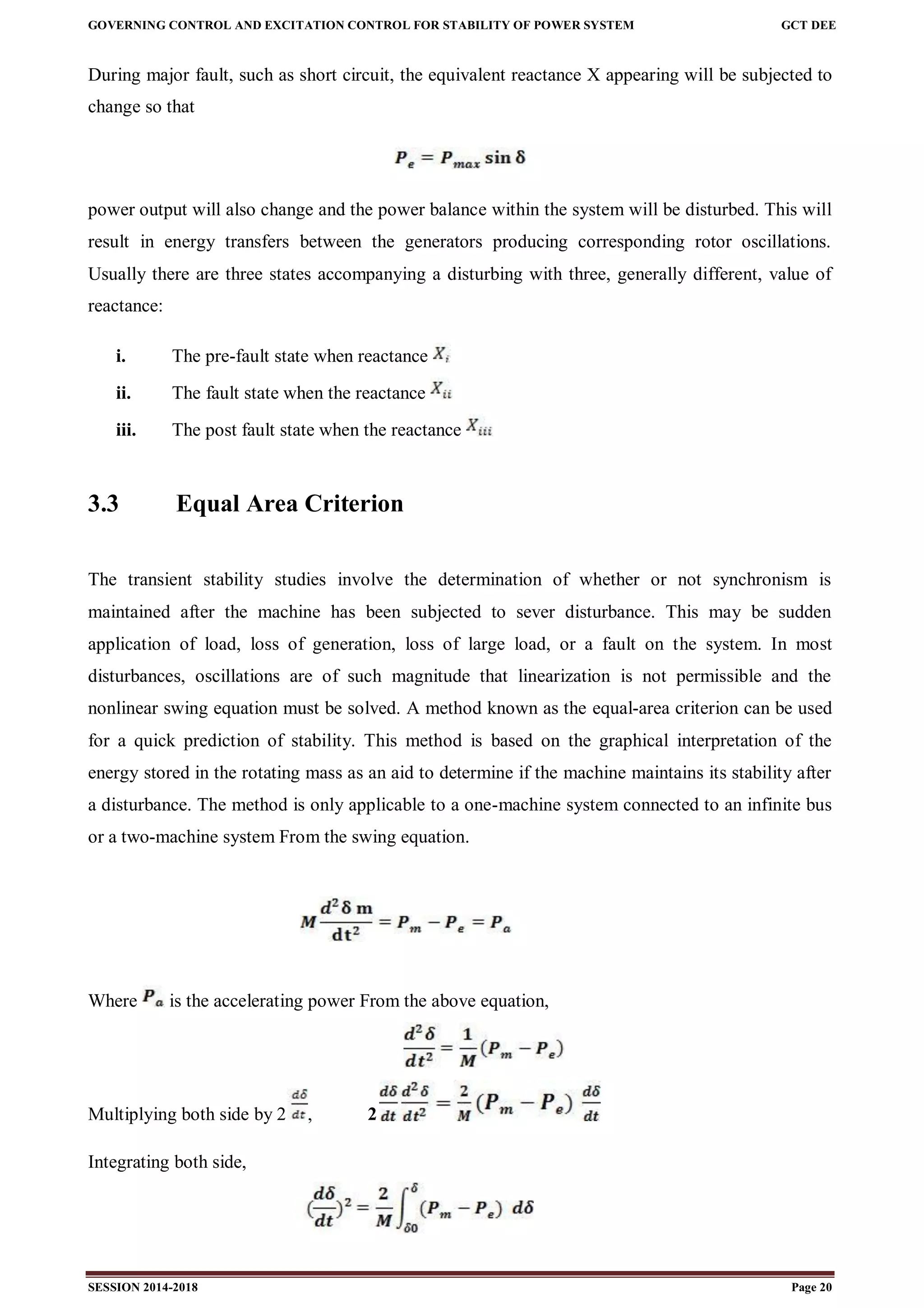 GOVERNING CONTROL AND EXCITATION CONTROL FOR STABILITY OF POWER SYSTEM GCT DEE
SESSION 2014-2018 Page 20
During major fault, such as short circuit, the equivalent reactance X appearing will be subjected to
change so that
power output will also change and the power balance within the system will be disturbed. This will
result in energy transfers between the generators producing corresponding rotor oscillations.
Usually there are three states accompanying a disturbing with three, generally different, value of
reactance:
i. The pre-fault state when reactance
ii. The fault state when the reactance
iii. The post fault state when the reactance
3.3 Equal Area Criterion
The transient stability studies involve the determination of whether or not synchronism is
maintained after the machine has been subjected to sever disturbance. This may be sudden
application of load, loss of generation, loss of large load, or a fault on the system. In most
disturbances, oscillations are of such magnitude that linearization is not permissible and the
nonlinear swing equation must be solved. A method known as the equal-area criterion can be used
for a quick prediction of stability. This method is based on the graphical interpretation of the
energy stored in the rotating mass as an aid to determine if the machine maintains its stability after
a disturbance. The method is only applicable to a one-machine system connected to an infinite bus
or a two-machine system From the swing equation.
Where is the accelerating power From the above equation,
Multiplying both side by 2 , 2
Integrating both side,
 