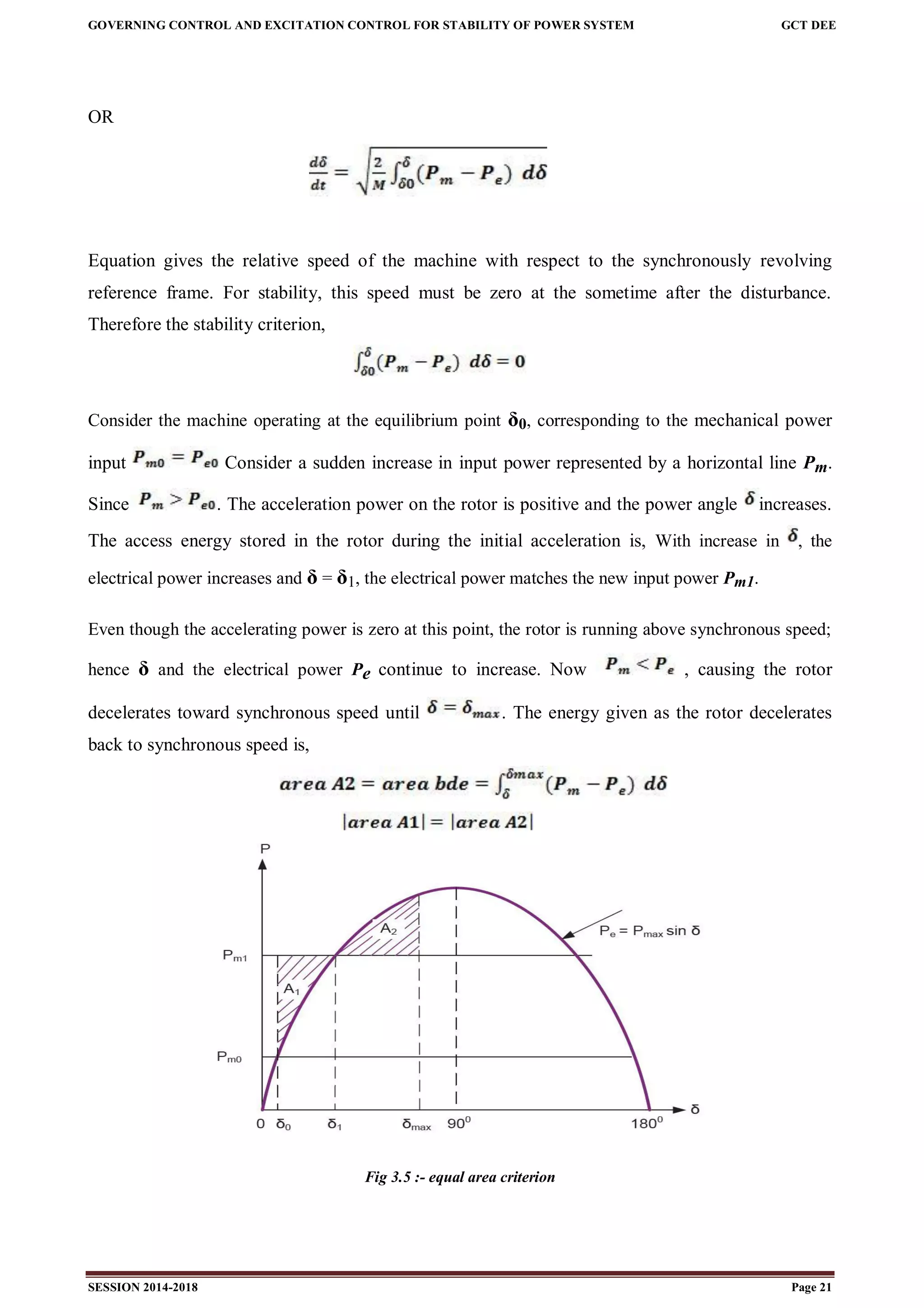 GOVERNING CONTROL AND EXCITATION CONTROL FOR STABILITY OF POWER SYSTEM GCT DEE
SESSION 2014-2018 Page 21
OR
Equation gives the relative speed of the machine with respect to the synchronously revolving
reference frame. For stability, this speed must be zero at the sometime after the disturbance.
Therefore the stability criterion,
Consider the machine operating at the equilibrium point δ0, corresponding to the mechanical power
input Consider a sudden increase in input power represented by a horizontal line Pm.
Since . The acceleration power on the rotor is positive and the power angle increases.
The access energy stored in the rotor during the initial acceleration is, With increase in , the
electrical power increases and δ = δ1, the electrical power matches the new input power Pm1.
Even though the accelerating power is zero at this point, the rotor is running above synchronous speed;
hence δ and the electrical power Pe continue to increase. Now , causing the rotor
decelerates toward synchronous speed until . The energy given as the rotor decelerates
back to synchronous speed is,
Fig 3.5 :- equal area criterion
 