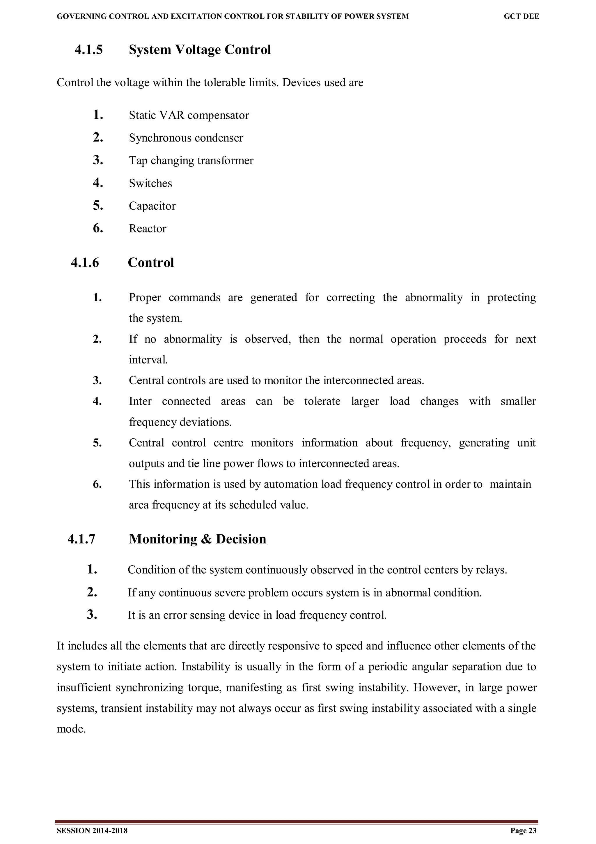 GOVERNING CONTROL AND EXCITATION CONTROL FOR STABILITY OF POWER SYSTEM GCT DEE
SESSION 2014-2018 Page 23
4.1.5 System Voltage Control
Control the voltage within the tolerable limits. Devices used are
1. Static VAR compensator
2. Synchronous condenser
3. Tap changing transformer
4. Switches
5. Capacitor
6. Reactor
4.1.6 Control
1. Proper commands are generated for correcting the abnormality in protecting
the system.
2. If no abnormality is observed, then the normal operation proceeds for next
interval.
3. Central controls are used to monitor the interconnected areas.
4. Inter connected areas can be tolerate larger load changes with smaller
frequency deviations.
5. Central control centre monitors information about frequency, generating unit
outputs and tie line power flows to interconnected areas.
6. This information is used by automation load frequency control in order to maintain
area frequency at its scheduled value.
4.1.7 Monitoring & Decision
1. Condition of the system continuously observed in the control centers by relays.
2. If any continuous severe problem occurs system is in abnormal condition.
3. It is an error sensing device in load frequency control.
It includes all the elements that are directly responsive to speed and influence other elements of the
system to initiate action. Instability is usually in the form of a periodic angular separation due to
insufficient synchronizing torque, manifesting as first swing instability. However, in large power
systems, transient instability may not always occur as first swing instability associated with a single
mode.
 
