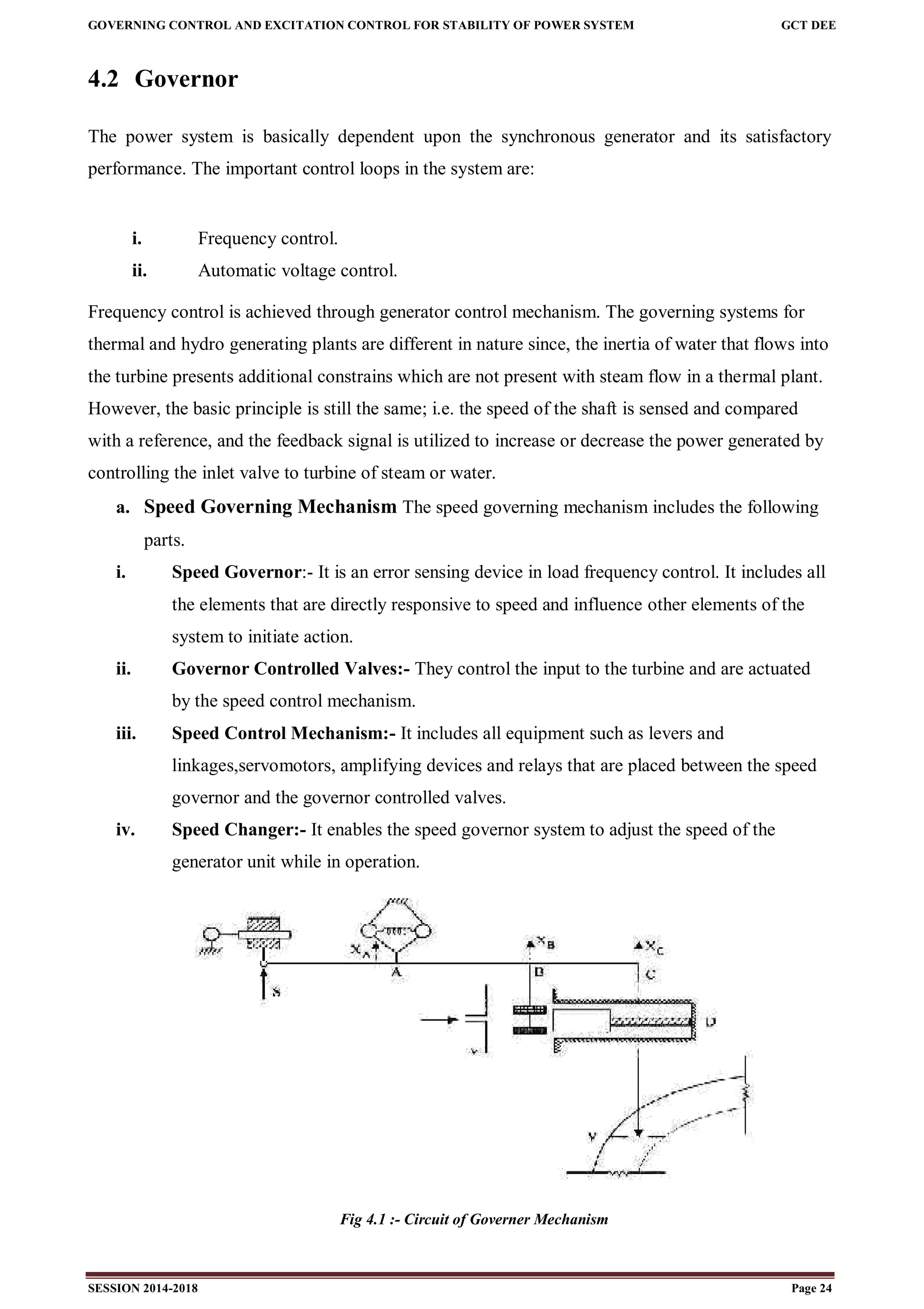 GOVERNING CONTROL AND EXCITATION CONTROL FOR STABILITY OF POWER SYSTEM GCT DEE
SESSION 2014-2018 Page 24
4.2 Governor
The power system is basically dependent upon the synchronous generator and its satisfactory
performance. The important control loops in the system are:
i. Frequency control.
ii. Automatic voltage control.
Frequency control is achieved through generator control mechanism. The governing systems for
thermal and hydro generating plants are different in nature since, the inertia of water that flows into
the turbine presents additional constrains which are not present with steam flow in a thermal plant.
However, the basic principle is still the same; i.e. the speed of the shaft is sensed and compared
with a reference, and the feedback signal is utilized to increase or decrease the power generated by
controlling the inlet valve to turbine of steam or water.
a. Speed Governing Mechanism The speed governing mechanism includes the following
parts.
i. Speed Governor:- It is an error sensing device in load frequency control. It includes all
the elements that are directly responsive to speed and influence other elements of the
system to initiate action.
ii. Governor Controlled Valves:- They control the input to the turbine and are actuated
by the speed control mechanism.
iii. Speed Control Mechanism:- It includes all equipment such as levers and
linkages,servomotors, amplifying devices and relays that are placed between the speed
governor and the governor controlled valves.
iv. Speed Changer:- It enables the speed governor system to adjust the speed of the
generator unit while in operation.
Fig 4.1 :- Circuit of Governer Mechanism
 
