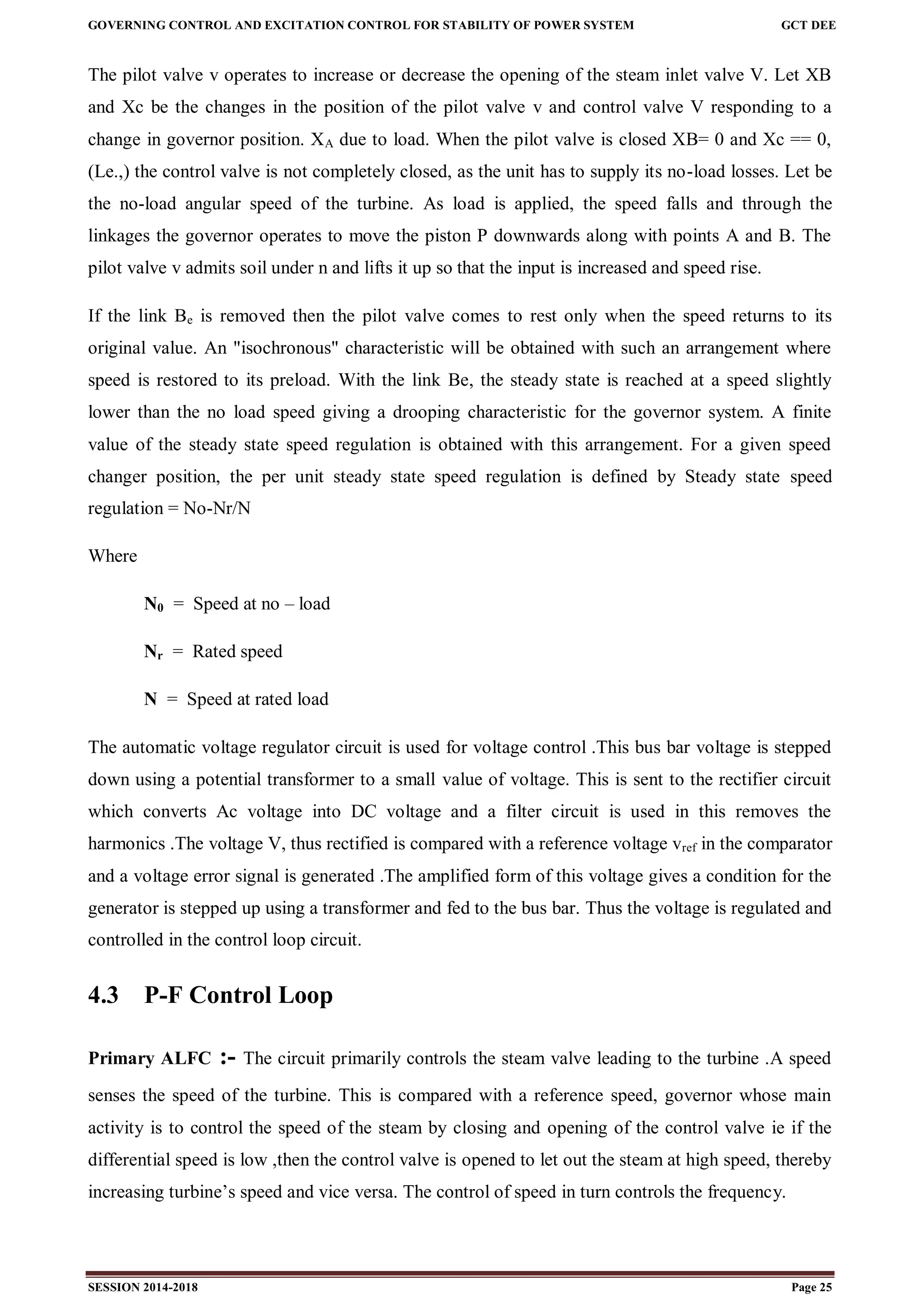 GOVERNING CONTROL AND EXCITATION CONTROL FOR STABILITY OF POWER SYSTEM GCT DEE
SESSION 2014-2018 Page 25
The pilot valve v operates to increase or decrease the opening of the steam inlet valve V. Let XB
and Xc be the changes in the position of the pilot valve v and control valve V responding to a
change in governor position. XA due to load. When the pilot valve is closed XB= 0 and Xc == 0,
(Le.,) the control valve is not completely closed, as the unit has to supply its no-load losses. Let be
the no-load angular speed of the turbine. As load is applied, the speed falls and through the
linkages the governor operates to move the piston P downwards along with points A and B. The
pilot valve v admits soil under n and lifts it up so that the input is increased and speed rise.
If the link Be is removed then the pilot valve comes to rest only when the speed returns to its
original value. An "isochronous" characteristic will be obtained with such an arrangement where
speed is restored to its preload. With the link Be, the steady state is reached at a speed slightly
lower than the no load speed giving a drooping characteristic for the governor system. A finite
value of the steady state speed regulation is obtained with this arrangement. For a given speed
changer position, the per unit steady state speed regulation is defined by Steady state speed
regulation = No-Nr/N
Where
N0 = Speed at no – load
Nr = Rated speed
N = Speed at rated load
The automatic voltage regulator circuit is used for voltage control .This bus bar voltage is stepped
down using a potential transformer to a small value of voltage. This is sent to the rectifier circuit
which converts Ac voltage into DC voltage and a filter circuit is used in this removes the
harmonics .The voltage V, thus rectified is compared with a reference voltage vref in the comparator
and a voltage error signal is generated .The amplified form of this voltage gives a condition for the
generator is stepped up using a transformer and fed to the bus bar. Thus the voltage is regulated and
controlled in the control loop circuit.
4.3 P-F Control Loop
Primary ALFC :- The circuit primarily controls the steam valve leading to the turbine .A speed
senses the speed of the turbine. This is compared with a reference speed, governor whose main
activity is to control the speed of the steam by closing and opening of the control valve ie if the
differential speed is low ,then the control valve is opened to let out the steam at high speed, thereby
increasing turbine’s speed and vice versa. The control of speed in turn controls the frequency.
 