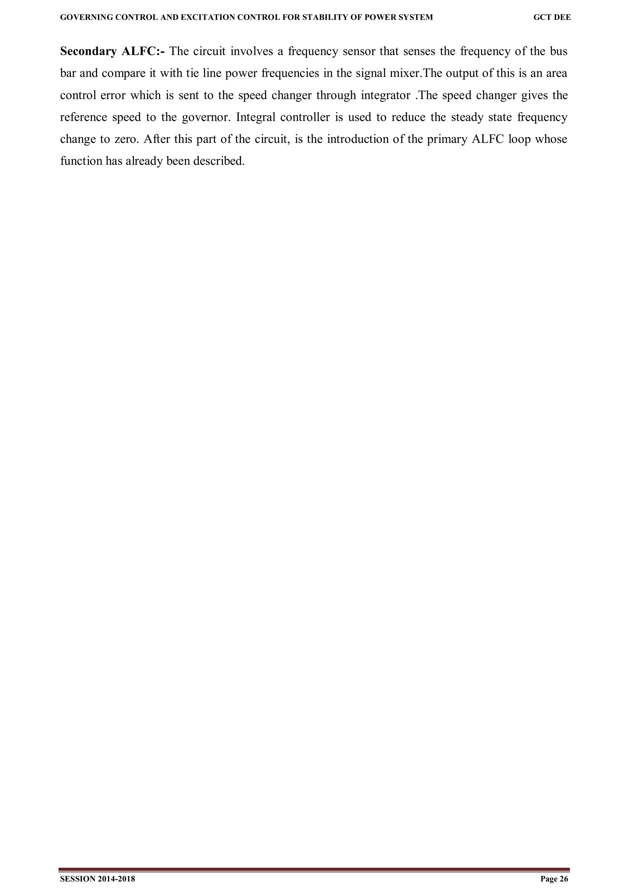 GOVERNING CONTROL AND EXCITATION CONTROL FOR STABILITY OF POWER SYSTEM GCT DEE
SESSION 2014-2018 Page 26
Secondary ALFC:- The circuit involves a frequency sensor that senses the frequency of the bus
bar and compare it with tie line power frequencies in the signal mixer.The output of this is an area
control error which is sent to the speed changer through integrator .The speed changer gives the
reference speed to the governor. Integral controller is used to reduce the steady state frequency
change to zero. After this part of the circuit, is the introduction of the primary ALFC loop whose
function has already been described.
 