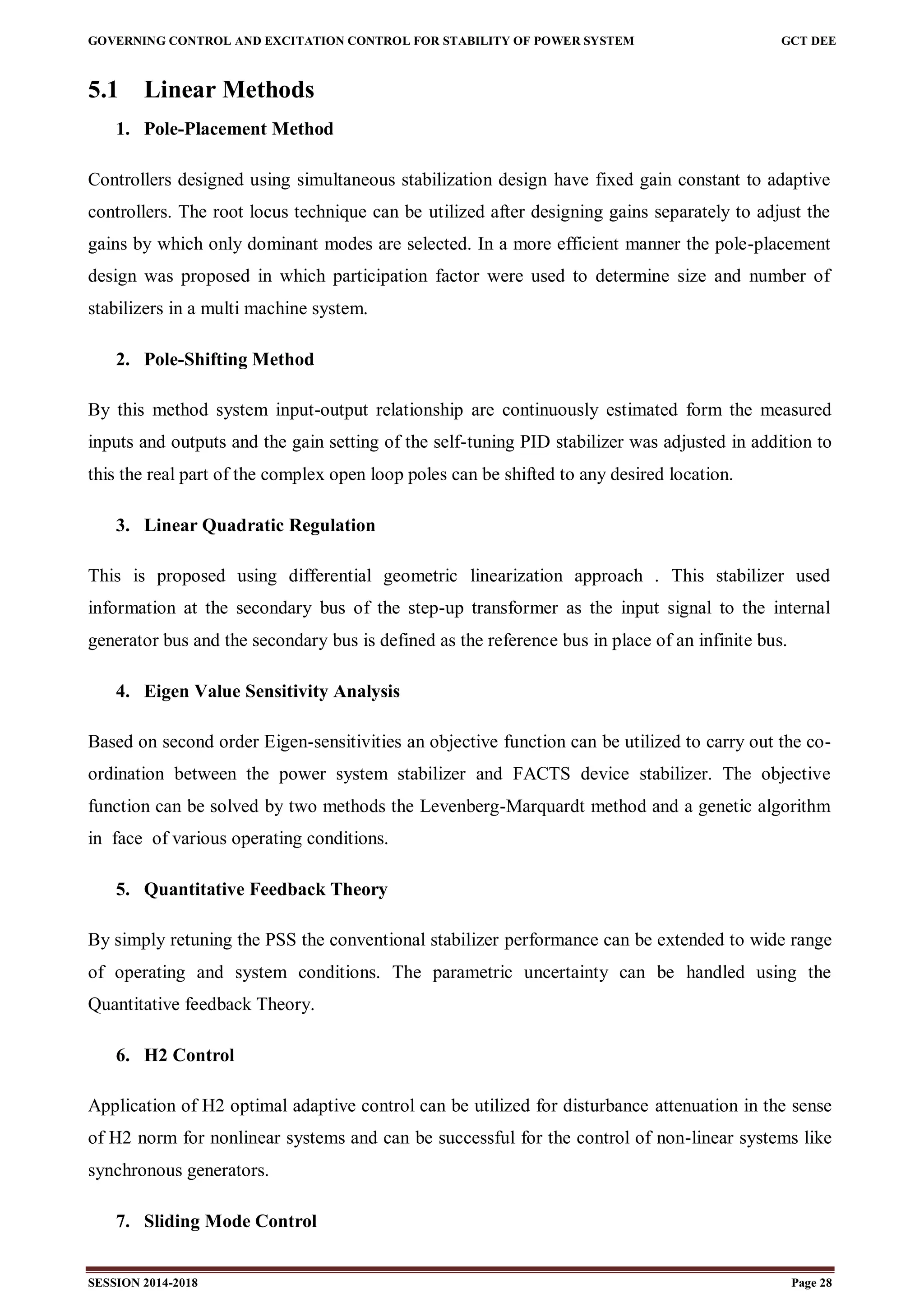 GOVERNING CONTROL AND EXCITATION CONTROL FOR STABILITY OF POWER SYSTEM GCT DEE
SESSION 2014-2018 Page 28
5.1 Linear Methods
1. Pole-Placement Method
Controllers designed using simultaneous stabilization design have fixed gain constant to adaptive
controllers. The root locus technique can be utilized after designing gains separately to adjust the
gains by which only dominant modes are selected. In a more efficient manner the pole-placement
design was proposed in which participation factor were used to determine size and number of
stabilizers in a multi machine system.
2. Pole-Shifting Method
By this method system input-output relationship are continuously estimated form the measured
inputs and outputs and the gain setting of the self-tuning PID stabilizer was adjusted in addition to
this the real part of the complex open loop poles can be shifted to any desired location.
3. Linear Quadratic Regulation
This is proposed using differential geometric linearization approach . This stabilizer used
information at the secondary bus of the step-up transformer as the input signal to the internal
generator bus and the secondary bus is defined as the reference bus in place of an infinite bus.
4. Eigen Value Sensitivity Analysis
Based on second order Eigen-sensitivities an objective function can be utilized to carry out the co-
ordination between the power system stabilizer and FACTS device stabilizer. The objective
function can be solved by two methods the Levenberg-Marquardt method and a genetic algorithm
in face of various operating conditions.
5. Quantitative Feedback Theory
By simply retuning the PSS the conventional stabilizer performance can be extended to wide range
of operating and system conditions. The parametric uncertainty can be handled using the
Quantitative feedback Theory.
6. H2 Control
Application of H2 optimal adaptive control can be utilized for disturbance attenuation in the sense
of H2 norm for nonlinear systems and can be successful for the control of non-linear systems like
synchronous generators.
7. Sliding Mode Control
 
