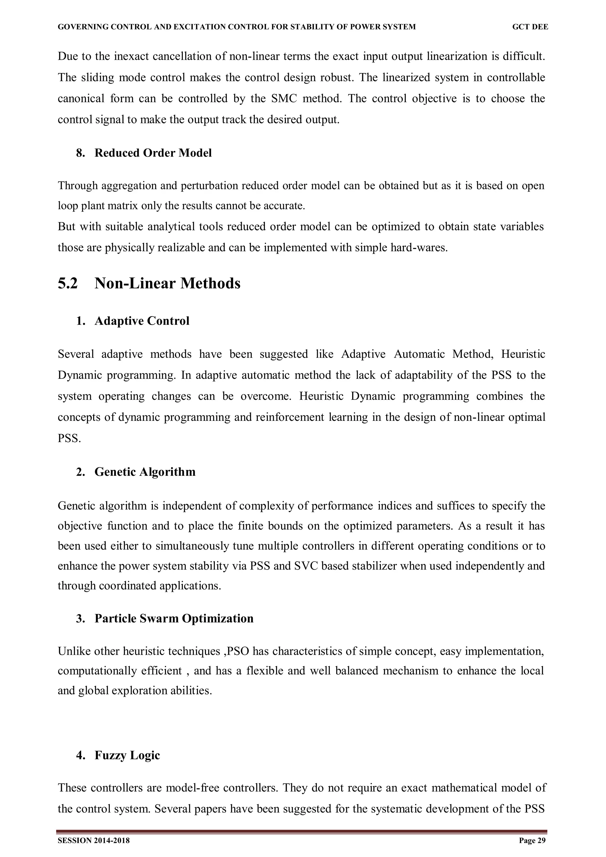 GOVERNING CONTROL AND EXCITATION CONTROL FOR STABILITY OF POWER SYSTEM GCT DEE
SESSION 2014-2018 Page 29
Due to the inexact cancellation of non-linear terms the exact input output linearization is difficult.
The sliding mode control makes the control design robust. The linearized system in controllable
canonical form can be controlled by the SMC method. The control objective is to choose the
control signal to make the output track the desired output.
8. Reduced Order Model
Through aggregation and perturbation reduced order model can be obtained but as it is based on open
loop plant matrix only the results cannot be accurate.
But with suitable analytical tools reduced order model can be optimized to obtain state variables
those are physically realizable and can be implemented with simple hard-wares.
5.2 Non-Linear Methods
1. Adaptive Control
Several adaptive methods have been suggested like Adaptive Automatic Method, Heuristic
Dynamic programming. In adaptive automatic method the lack of adaptability of the PSS to the
system operating changes can be overcome. Heuristic Dynamic programming combines the
concepts of dynamic programming and reinforcement learning in the design of non-linear optimal
PSS.
2. Genetic Algorithm
Genetic algorithm is independent of complexity of performance indices and suffices to specify the
objective function and to place the finite bounds on the optimized parameters. As a result it has
been used either to simultaneously tune multiple controllers in different operating conditions or to
enhance the power system stability via PSS and SVC based stabilizer when used independently and
through coordinated applications.
3. Particle Swarm Optimization
Unlike other heuristic techniques ,PSO has characteristics of simple concept, easy implementation,
computationally efficient , and has a flexible and well balanced mechanism to enhance the local
and global exploration abilities.
4. Fuzzy Logic
These controllers are model-free controllers. They do not require an exact mathematical model of
the control system. Several papers have been suggested for the systematic development of the PSS
 