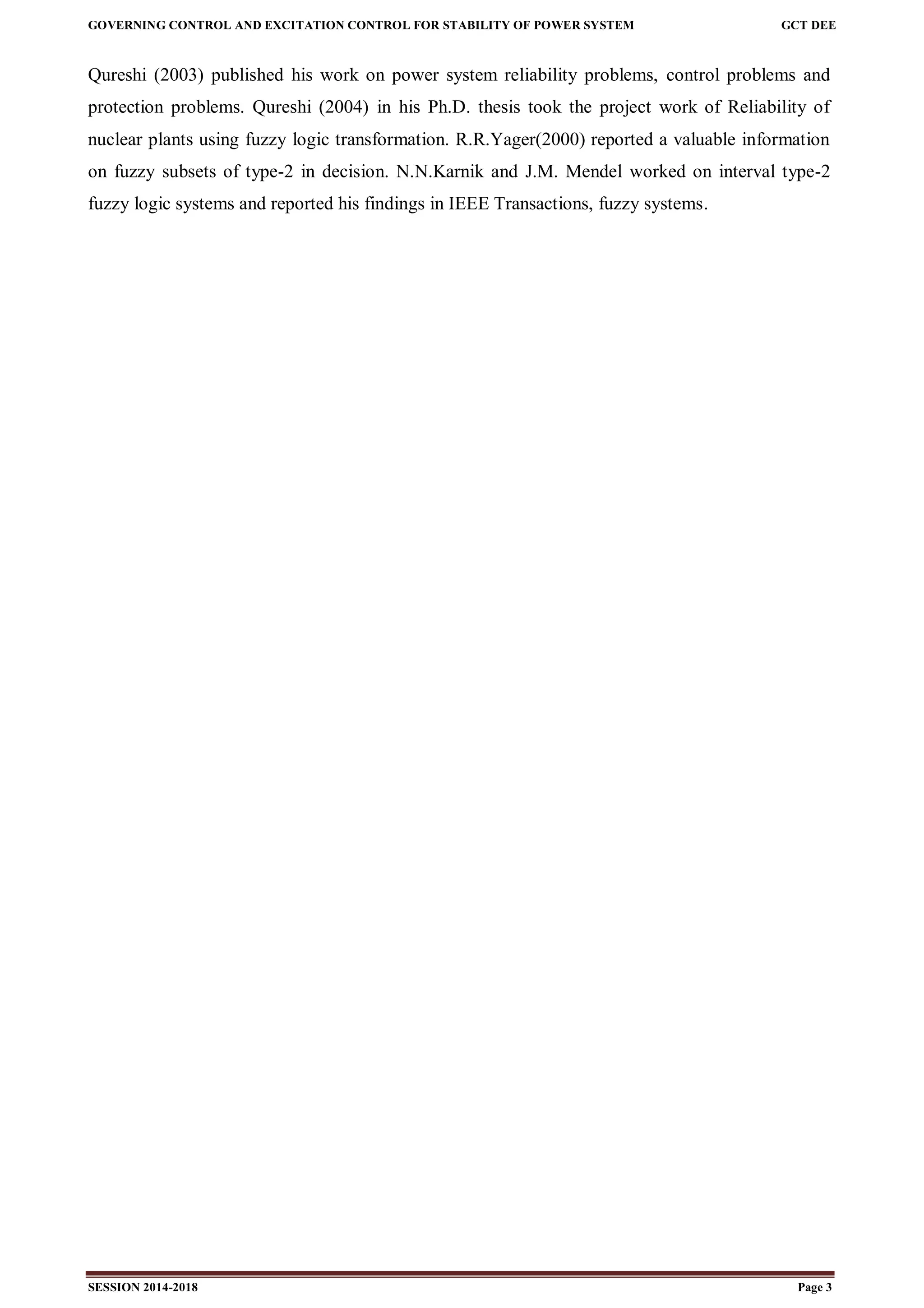 GOVERNING CONTROL AND EXCITATION CONTROL FOR STABILITY OF POWER SYSTEM GCT DEE
SESSION 2014-2018 Page 3
Qureshi (2003) published his work on power system reliability problems, control problems and
protection problems. Qureshi (2004) in his Ph.D. thesis took the project work of Reliability of
nuclear plants using fuzzy logic transformation. R.R.Yager(2000) reported a valuable information
on fuzzy subsets of type-2 in decision. N.N.Karnik and J.M. Mendel worked on interval type-2
fuzzy logic systems and reported his findings in IEEE Transactions, fuzzy systems.
 