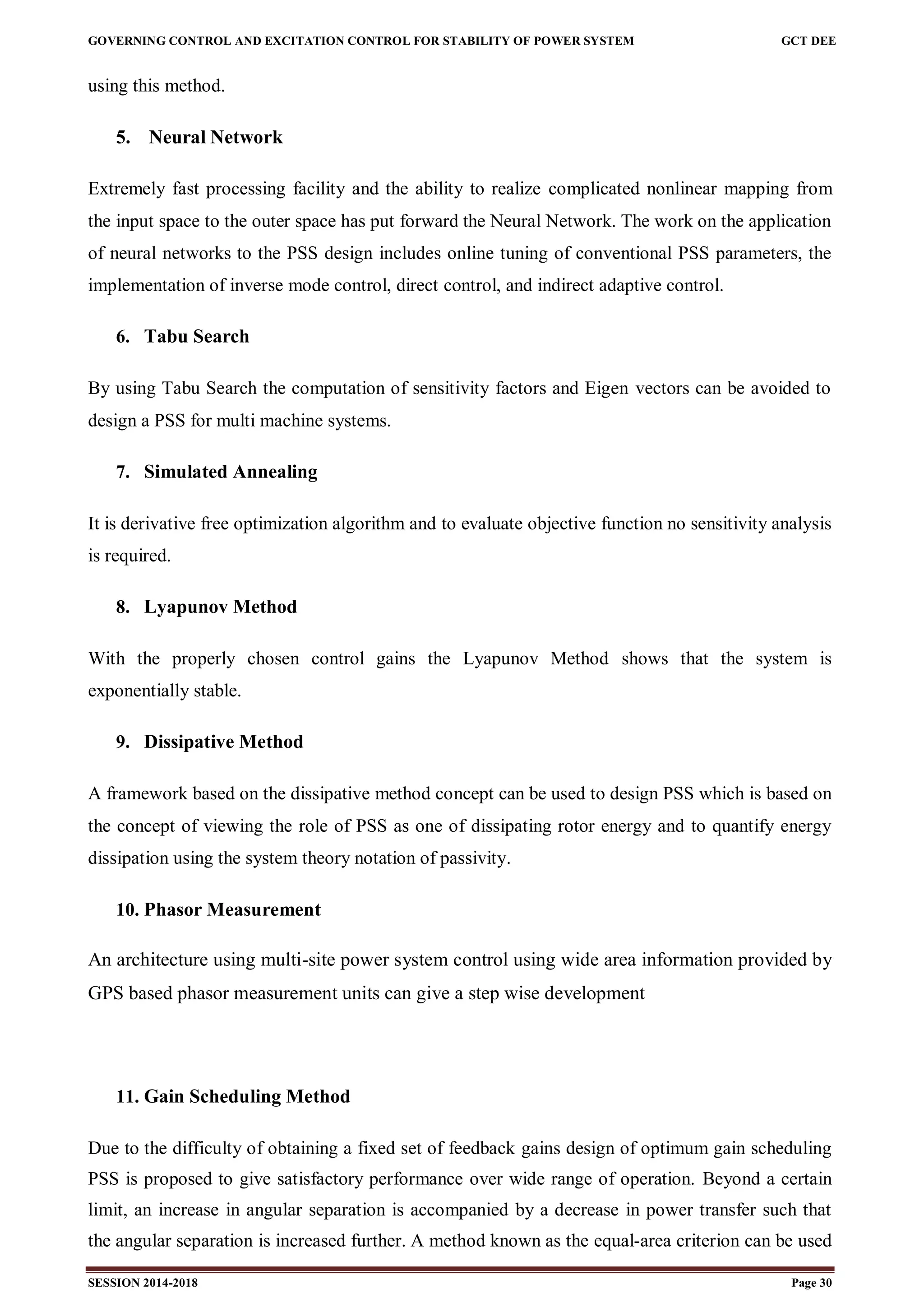 GOVERNING CONTROL AND EXCITATION CONTROL FOR STABILITY OF POWER SYSTEM GCT DEE
SESSION 2014-2018 Page 30
using this method.
5. Neural Network
Extremely fast processing facility and the ability to realize complicated nonlinear mapping from
the input space to the outer space has put forward the Neural Network. The work on the application
of neural networks to the PSS design includes online tuning of conventional PSS parameters, the
implementation of inverse mode control, direct control, and indirect adaptive control.
6. Tabu Search
By using Tabu Search the computation of sensitivity factors and Eigen vectors can be avoided to
design a PSS for multi machine systems.
7. Simulated Annealing
It is derivative free optimization algorithm and to evaluate objective function no sensitivity analysis
is required.
8. Lyapunov Method
With the properly chosen control gains the Lyapunov Method shows that the system is
exponentially stable.
9. Dissipative Method
A framework based on the dissipative method concept can be used to design PSS which is based on
the concept of viewing the role of PSS as one of dissipating rotor energy and to quantify energy
dissipation using the system theory notation of passivity.
10. Phasor Measurement
An architecture using multi-site power system control using wide area information provided by
GPS based phasor measurement units can give a step wise development
11. Gain Scheduling Method
Due to the difficulty of obtaining a fixed set of feedback gains design of optimum gain scheduling
PSS is proposed to give satisfactory performance over wide range of operation. Beyond a certain
limit, an increase in angular separation is accompanied by a decrease in power transfer such that
the angular separation is increased further. A method known as the equal-area criterion can be used
 