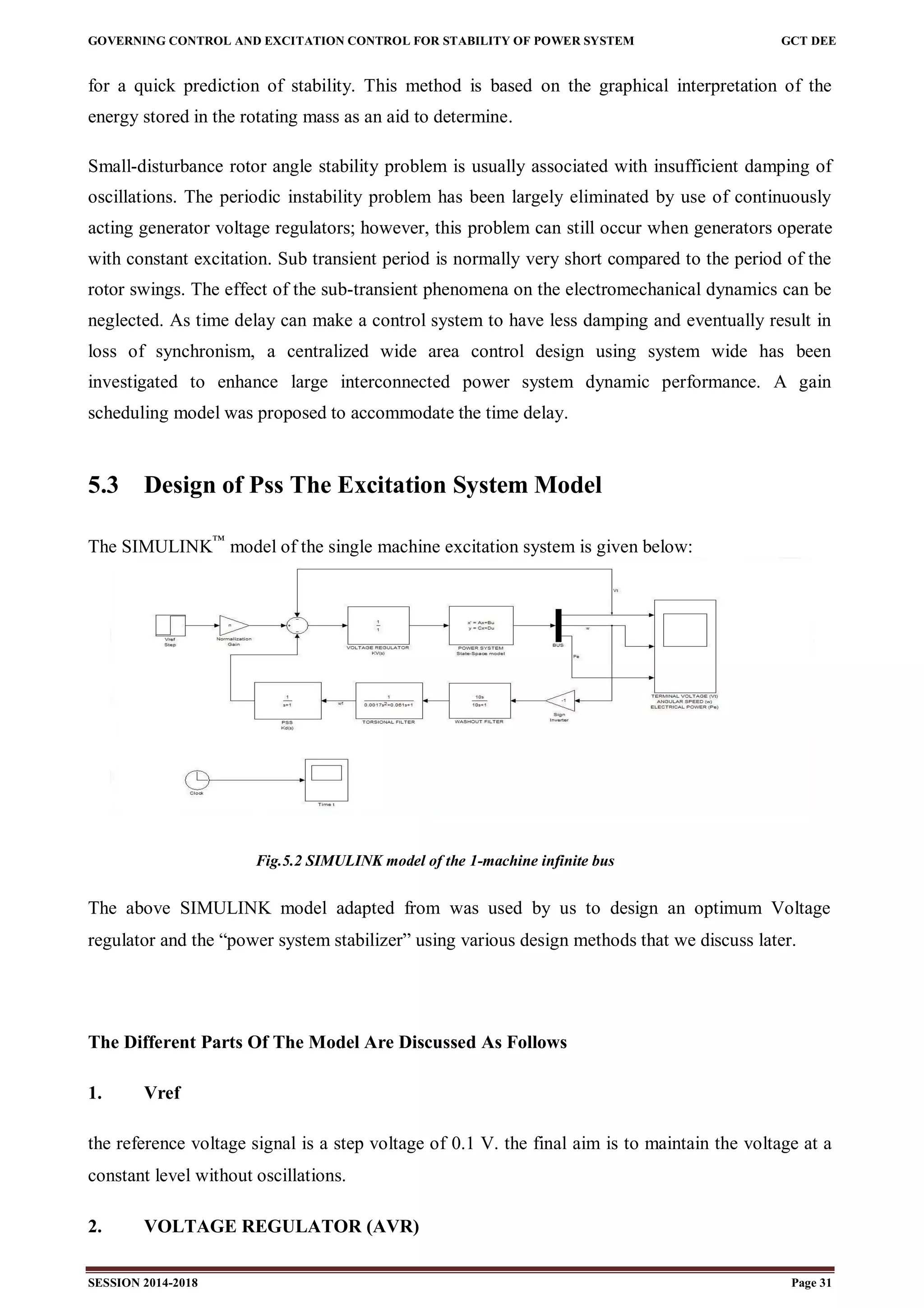 GOVERNING CONTROL AND EXCITATION CONTROL FOR STABILITY OF POWER SYSTEM GCT DEE
SESSION 2014-2018 Page 31
for a quick prediction of stability. This method is based on the graphical interpretation of the
energy stored in the rotating mass as an aid to determine.
Small-disturbance rotor angle stability problem is usually associated with insufficient damping of
oscillations. The periodic instability problem has been largely eliminated by use of continuously
acting generator voltage regulators; however, this problem can still occur when generators operate
with constant excitation. Sub transient period is normally very short compared to the period of the
rotor swings. The effect of the sub-transient phenomena on the electromechanical dynamics can be
neglected. As time delay can make a control system to have less damping and eventually result in
loss of synchronism, a centralized wide area control design using system wide has been
investigated to enhance large interconnected power system dynamic performance. A gain
scheduling model was proposed to accommodate the time delay.
5.3 Design of Pss The Excitation System Model
The SIMULINK™
model of the single machine excitation system is given below:
Fig.5.2 SIMULINK model of the 1-machine infinite bus
The above SIMULINK model adapted from was used by us to design an optimum Voltage
regulator and the “power system stabilizer” using various design methods that we discuss later.
The Different Parts Of The Model Are Discussed As Follows
1. Vref
the reference voltage signal is a step voltage of 0.1 V. the final aim is to maintain the voltage at a
constant level without oscillations.
2. VOLTAGE REGULATOR (AVR)
 